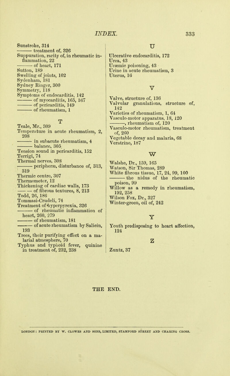 Sunstroke, 314 treatment of, 326 Suppuration, rarity of, ia rheumatic in- flammation, 22 ■ of heart, 171 Sutton, 189 Swelling of joints, 102 Sydenham, 181 Sydney Ringer, 300 Symmetry, 118 Symptoms of endocarditis, 142 of myocarditis, 165, 167 of pericarditis, 149 of rheumatism, 1 T Teale, Mr., 309 Temperature in acute rheumatism, 2, 208 in subacute rheumatism, 4 balance, 305. Tension sound in pericarditis, 152 Terrigi, 74 Thermal nerves, 308 ■ peripherse, disturbance of, 313, 319 Thermic centre, 307 Thermometer, 12 Thickening of cardiac walls, 173 of fibrous textures, 8, 213 Todd, 26, 186 Tommasi-Crudeli, 74 Treatment of'hyperpyrexia, 326 ■ of rheumatic inflammation of heart, 260, 279 of rheumatism, 181 of acute rheumatism bySalicin, 193 Trees, their purifying effect on a ma- larial atmosphere, 70 Typhus and typhoid fever, quinine in treatment of, 232, 238 u Ulcerative endocarditis, 172 Urea, 43 Ursemic poisoning, 43 Urine in acute rheumatism, 3 Uterus, 16 V Valve, structure of, 136 Valvular granulations, structure of, 142 Varieties of rheumatism, 1, 64 Vasculo-motor apparatus, 18, 120 , rheumatism of, 120 Vasculo-motor rheumatism, treatment of, 260 Vegetable decay and malaria, 68 Veratrine, 187 w Walshe, Dr., 159, 165 Watson, Sir Thomas, 289 White fibrous tissue, 17, 24, 99, 100 the nidus of the rheumatic poison, 99 Willow as a remedy in rheumatism, 192, 258 Wilson Fox, Dr., 327 Winter-green, oil of, 242 Y Youth predisposing to heart affection, 124 z Zuntz, 37 THE END. LONDON : PRINTED BY W. CLOWES AND SONS, LIMITED, STAMFORD STREET AND CHARING CROSS.