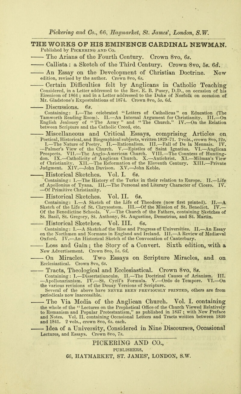 Pickering and Co., 66, Haymarlcet, St. James', London, S.W. THE WORKS OF HIS EMINENCE CARDINAL NEWMAN. Published by Pickering and Co. ■ The Arians of the Fourth. Century. Crown 8vo, 6s. —— Callista: a Sketch of the Third Century. Crown 8vo, 5s. Qd, An Essay on the Development of Christian Doctrine. New edition, revised by the author. Crown 8vo, 6s. Certain Difficulties felt by Anglicans in Catholic Teaching Considered, in a Letter addressed to the Rev. E. B. Pusey, D.D., on occasion of his Eirenicon of 1864 ; and in a Letter addressed to the Duke of Norfolk on occasion of Mr. Gladstone's Expostulations of 1874. Crown 8vo, 5s. 6d. Discussions. 6s. Containing: I.—The celebrated  Letters of Catholicus on Education (The Tamworth Reading Room). II.—An Internal Argument for Christianity. III.—On English Jealousy of The Army and The Church. IV.—On the Relation between Scripture and the Catholic Creed, etc. Miscellaneous and Critical Essays, comprising Articles on Poetical, Historical, and Biographical subjects, written 1829-71. 2 vols., crown 8vo, 12s. I.—The Nature of Poetry. II.—Rationalism. III.—Fall of De la Mennais. IV. —Palmer's View of the Church. V.—Epistles of Saint Ignatius. VI.—Anglican Prospects. VII.—The Anglo-American Church. VIII.—The Countess of Hunting- don. IX.—Catholicity of Anglican Church. X.—Antichrist. XI.—Milman's View of Christianity. XII.—The Reformation of the Eleventh Century. XIII.—Private Judgment. XIV.—John Davison. XV.—John Keble. Historical Sketches. Vol. I. 6s. Containing: I.—The History of the Turks in their relation to Europe. II.—Life of Apollonius of Tyana. III.—The Personal and Literary Character of Cicero. IV. —Of Primitive Christianity. Historical Sketches. Yol. II. 6s. Containing: I.—A Sketch of the Life of Theodore (now first printed). II.—A Sketch of the Life of St. Chrysostom. III.—Of the Mission of St. Benedict. IV.— Of the Benedictine Schools. V.—The Church of the Fathers, containing Sketches of St. Basil, St. Gregory, St. Anthony, St. Augustine, Demetrius, and St. Martin. Historical Sketches. Vol. III. 6s. Containing : I.—A Sketch jof the Rise and Progress of Universities. II.—An Essay on the Northmen and Normans in England and Ireland. III.—A Review of Mediaeval Oxford. IV.—An Historical Sketch of the Convocation of Canterbury. ■ Loss and Gain; the Story of a Convert. Sixth edition, with a New Advertisement. Crown 8vo, 5s. 6d. ■ • On Miracles. Two Essays on Scripture Miracles, and on Ecclesiastical. Crown 8vo, 6s. Tracts, Theological and Ecclesiastical. Crown 8vo, 8s. Containing : I.—Dissertatiunculge. II.—The Doctrinal Causes of Arianism. III. —Apollonarianism. IV.—St. Cyril's Formula. V.—Ordo de Tempore. VI.—On the various revisions of the Douay Versions of Scripture. Several of the above have never been previously printed, others are from periodicals now inaccessible. The Via Media of the Anglican Church. Vol. I. containing the whole of the  Lectures on the Prophetical Office of the Church Viewed Relatively to Romanism and Popular Protestantism, as published in 1837 ; with New Preface and Notes. Vol. II. containing Occasional Letters and Tracts written between 1830 and 1841. 2 vols., crown 8vo, 6s. each. Idea of a University, Considered in Nine Discourses, Occasional Lectures, and Essays. Crown 8vo, 7s. PICKERING AND CO., PUBLISHERS, ' 66, HAYMARKET, ST. JAMES', LONDON, S.W.