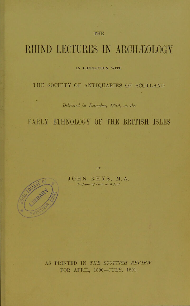 THE RHIND LECTURES IN ARCHJIOLOGY IN CONNECTION WITH THE SOCIETY OF ANTIQUARIES OF SCOTLAND V Delivered in December^ 1889, on the EARLY ETHNOLOGY OF THE BRITISH ISLES JOHN RHYS, M.A. Professor of Celtic at Oxford AS PRINTED IN THE SCOTTISH REVIEW FOR APRIL, 1890—JULY, 189L