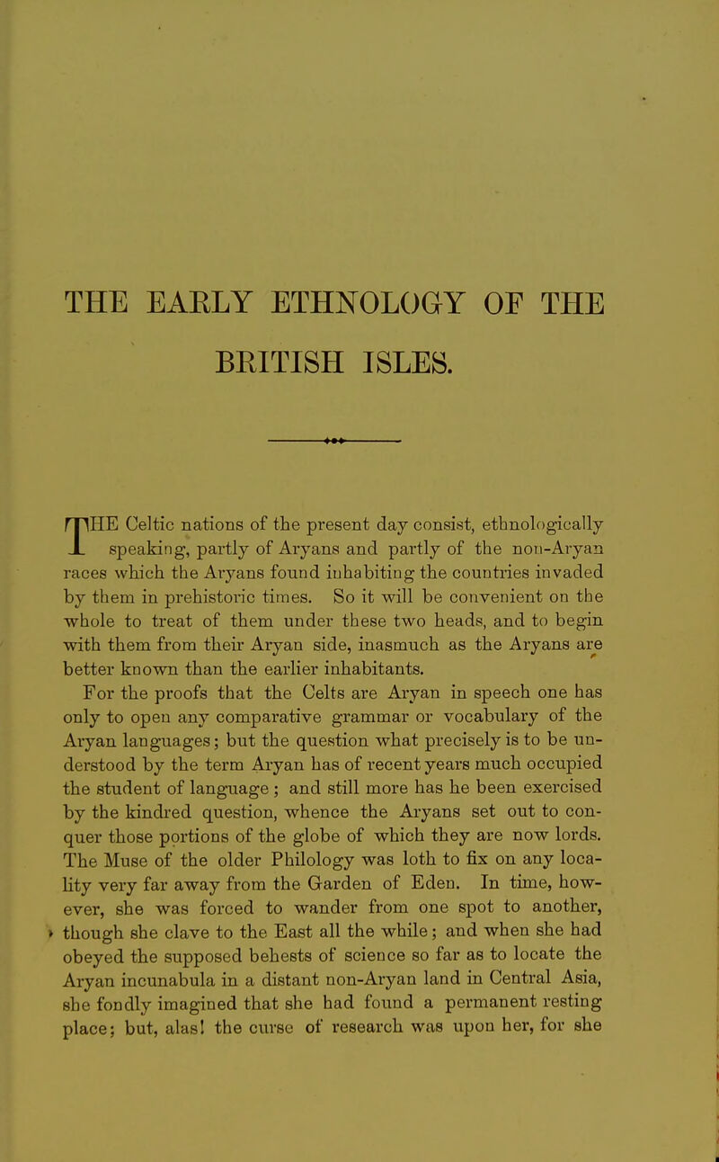 THE EARLY ETHNOLOGY OF THE BRITISH ISLES. THE Celtic nations of the present day consist, ethnologically speaking, partly of Aryans and partly of the non-Aryan races which the Aryans found inhabiting the countries invaded by them in prehistoric times. So it will be convenient on the whole to treat of them under these two heads, and to begin with them from their Aryan side, inasmuch as the Aryans are better known than the earlier inhabitants. For the proofs that the Celts are Aryan in speech one has only to open any comparative grammar or vocabulary of the Aryan languages; but the question what precisely is to be un- derstood by the term Aryan has of recent years much occupied the student of language ; and still more has he been exercised by the kindred question, whence the Aryans set out to con- quer those portions of the globe of which they are now lords. The Muse of the older Philology was loth to fix on any loca- lity very far away from the Garden of Eden. In time, how- ever, she was forced to wander from one spot to another, > though she clave to the East all the while; and when she had obeyed the supposed behests of science so far as to locate the Aryan incunabula in a distant non-Aryan land in Central Asia, she fondly imagined that she had found a permanent resting place; but, alasl the curse of research was upon her, for she