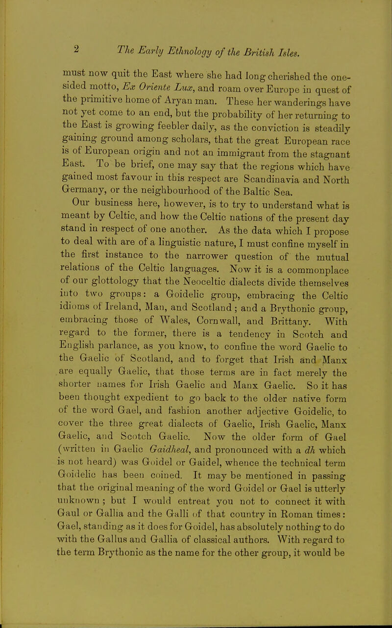 must now quit the East where she had long cherished the one- sided motto, Ex Oriente Lux, and roam over Europe in quest of the primitive home of Aryan man. These her wanderings have not yet come to an end, but the probability of her returning to the East is growing feebler daily, as the conviction is steadily gaining ground among scholars, that the great European race is of European origin and not an immigrant from the stagnant East. To be brief, one may say that the regions which have gained most favour in this respect are Scandinavia and North Germany, or the neighbourhood of the Baltic Sea. Our business here, however, is to try to understand what is meant by Celtic, and how the Celtic nations of the present day stand in respect of one another. As the data which I propose to deal with are of a linguistic nature, I must confine myself in the first instance to the narrower question of the mutual relations of the Celtic languages. Now it is a commonplace of our glottology that the Neoceltic dialects divide themselves into two groups: a Goidelic group, embracing the Celtic idioms of Ireland, Man, and Scotland; and a Brythonic group, embracing those of Wales, Cornwall, and Brittany. With regard to the former, there is a tendency in Scotch and English parlance, as you know, to confine the word GaeHc to the Gaehc of Scotland, and to forget that Irish and Manx are equally GaeHc, that those terms are in fact merely the shorter names for Irish GaeHc and Manx Gaelic. So it has been thought expedient to go back to the older native form of the word Gael, and fashion another adjective Goidelic, to cover the three great dialects of GaeHc, Irish Gaelic, Manx Gaelic, and Scotch Gaelic. Now the older form of Gael (written in Gaelic Gaidheal, and pronounced with a dh which is not heard) was Guidel or Gaidel, whence the technical term GoideHo has been coined. It may be mentioned in passing that the original meaning of the word Guidel or Gael is utterly unknown ; but I would entreat you not to connect it with Gaul or Gallia and the Galli of that country in Roman times: Gael, standing as it does for Goidel, has absolutely nothing to do vdth the Gallus and GalHa of classical authors. With regard to the term Brythonic as the name for the other group, it would be