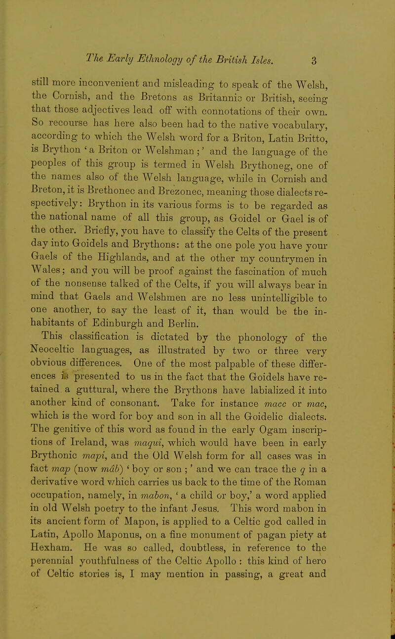 still more inconvenient and misleading to speak of the Welsh, the Cornish, and the Bretons as Britannio or British, seeing that those adjectives lead off with connotations of their own. So recom-se has here also been had to the native vocabulary, according to which the Welsh word for a Briton, Latin Britto, is Brython ' a Briton or Welshman ;' and the language of the peoples of this group is termed in Welsh Brythoneg, one of the names also of the Welsh language, while in Cornish and Breton, it is Brethonec and Brezonec, meaning those dialects re- spectively: Brython in its various forms is to be regarded as the national name of all this group, as Goidel or Gael is of the other. Briefly, you have to classify the Celts of the present day into Goidels and Brythons: at the one pole you have your Gaels of the Highlands, and at the other my countrymen in Wales; and you will be proof against the fascination of much of the nonsense talked of the Celts, if you will always bear in mind that Gaels and Welshmen are no less unintelligible to one another, to say the least of it, than would be the in- habitants of Edinburgh and Berlin. This classification is dictated by the phonology of the Neoceltic languages, as illustrated by two or three very obvious differences. One of the most palpable of these differ- ences u presented to us in the fact that the Goidels have re- tained a guttural, where the Brythons have labialized it into another kind of consonant. Take for instance mace or tnac, which is the word for boy and son in all the GoideHc dialects. The genitive of this word as found in the early Ogam inscrip- tions of Ireland, was maqiii, which would have been in early Brythonic mapi, and the Old Welsh form for all cases was in fact map (now mdb) ' boy or son ;' and we can trace the 5' in a derivative word v/hich carries us back to the time of the Roman occupation, namely, in mahon, ' a child or boy,' a word applied in old Welsh poetry to the infant Jesus. This word mabon in its ancient form of Mapon, is applied to a Celtic god called in Latin, Apollo Maponus, on a fine monument of pagan piety at Hexham. He was so called, doubtless, in reference to the perennial youthfulness of the Celtic Apollo : this kind of hero of Celtic stories is, I may mention in passing, a great and