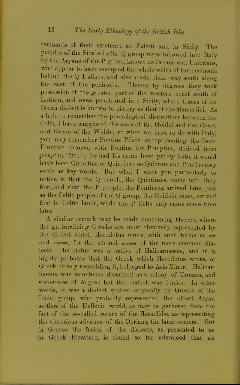 remnants of their existence at Falerii and in Sicily. The peoples of the Siculo-Latin Q group were followed into Italy by the Aryans of the P group, known as Oscans and Umbrians, who appear to have occupied the whole width of the peninsula behind the Q Italians, and also made their way south along the east of the peninsula. Thence by degrees they took possession of the greater part of the western coast south of Latium, and even penetrated into Sicily, where traces of an Oscan dialect is known to history as that of the Mamertini. As a help to remember the phonological distinctions between the Celts, 1 have suggested the macs of the Goidel and the Powels and Bevans of the Welsh ; so when we have to do with Italy, you may remember Pontius Pilate as representing the Osco- Umbrian branch, with Pontius for Pomptius, derived from pomptos, ' fifth '; for had his name been purely Latin it would have been Quinctius or Quintius: so Quiutius and Pontius may serve as key words. But what I want you particularly to notice is that the Q people, the Quiutiuses, came into Italy first, and that the P people, the Pontiuses, arrived later, just as the Celtic people of the Q group, the Goidelic macs, arrived first in Celtic lands, while the P Celts only came some time later. A similar remark may be made concerning Greece, where the gutturalizing Greeks are most obviously represented by the dialect which Herodotus wrote, with such forms as kws and Kbrepos, for the ttcDs and irSrepos of the more common dia- lects. Herodotus was a native of Halicarnassus, and it is highly probable that the Greek which Herodotus wrote, or Greek closely resembling it, belonged to Asia Minor. Hahcar- nassus was sometimes described as a colony of Troezen, and sometimes of Argos; but the dialect was Ionian. In other words, it was a dialect spoken originally by Greeks of the Ionic group, who probably represented the oldest Aryan settlers of the Hellenic world, as may be gathered from the fact of the so-called return of the Heraclida3, as representing the victorious advance of the Dorians, the later comers. But in Gi'eece the fusion of the dialects, as presented to us in Greek literature, is found so far advanced that no