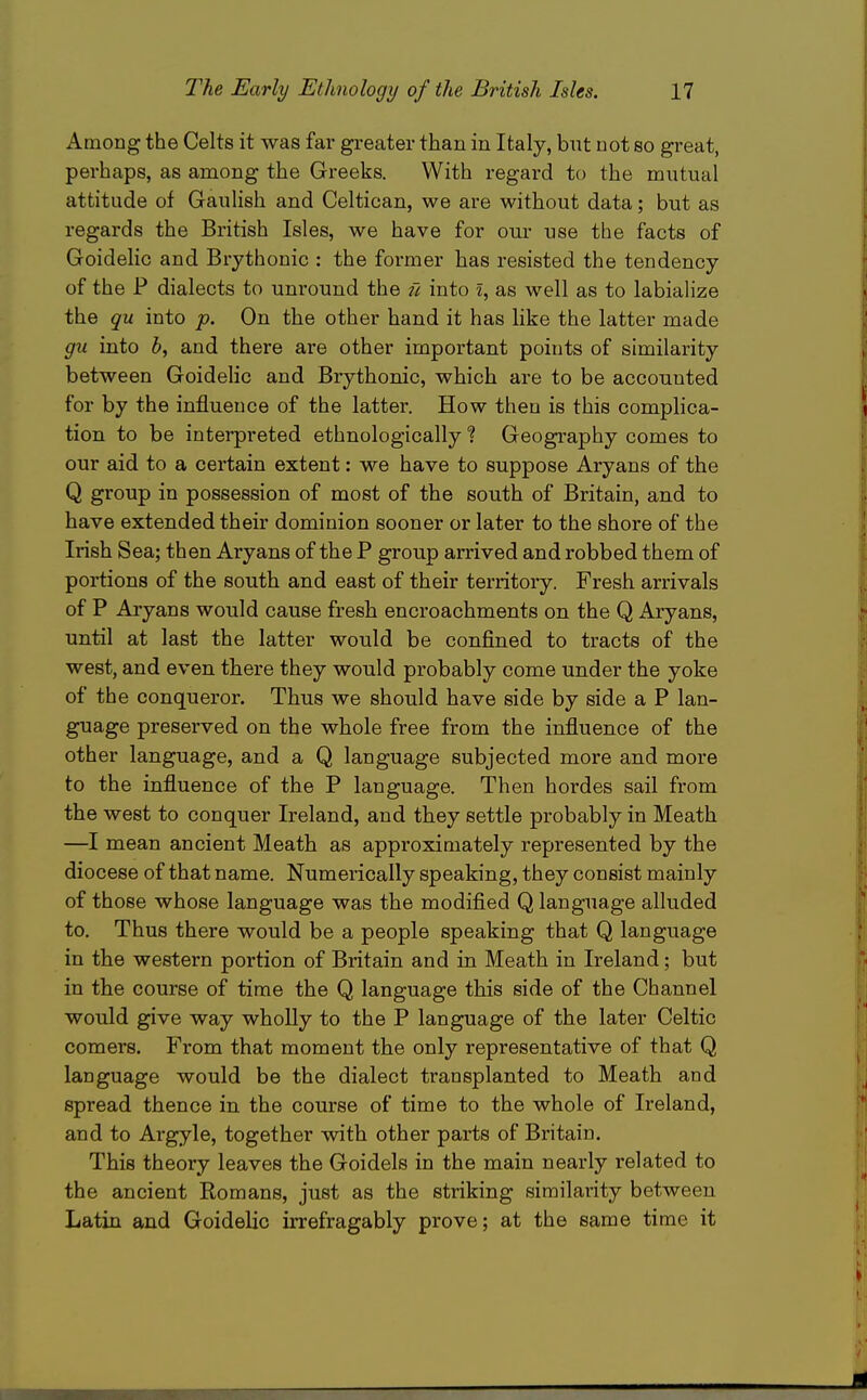 Among the Celts it was far greater than in Italy, but not so great, perhaps, as among the Greeks. With regard to the mutual attitude of GauHsh and Celtican, we are without data; but as regards the British Isles, we have for our use the facts of Goidelic and Brythonic : the former has resisted the tendency of the P dialects to unround the tl into l, as well as to labialize the qu into p. On the other hand it has like the latter made gu into b, and there are other important points of similarity between GoideHc and Brythonic, which are to be accounted for by the influence of the latter. How then is this complica- tion to be interpreted ethnologically ? Geography comes to our aid to a certain extent: we have to suppose Aryans of the Q group in possession of most of the south of Britain, and to have extended their dominion sooner or later to the shore of the Irish Sea; then Aryans of the P group arrived and robbed them of portions of the south and east of their territory. Fresh arrivals of P Aryans would cause fresh encroachments on the Q Aryans, until at last the latter would be confined to tracts of the west, and even there they would probably come under the yoke of the conqueror. Thus we should have side by side a P lan- guage presei'ved on the whole free from the influence of the other language, and a Q language subjected more and more to the influence of the P language. Then hordes sail from the west to conquer Ireland, and they settle probably in Meath —I mean ancient Meath as approximately represented by the diocese of that name. Numerically speaking, they consist mainly of those whose language was the modified Q language alluded to. Thus there would be a people speaking that Q language in the western portion of Britain and in Meath in Ireland; but in the course of time the Q language this side of the Channel would give way wholly to the P language of the later Celtic comers. From that moment the only representative of that Q language would be the dialect transplanted to Meath and spread thence in the course of time to the whole of Ireland, and to Argyle, together with other parts of Britain. This theory leaves the Goidels in the main nearly related to the ancient Romans, just as the striking sirailaiity between Latin and Goidelic irrefragably prove; at the same time it
