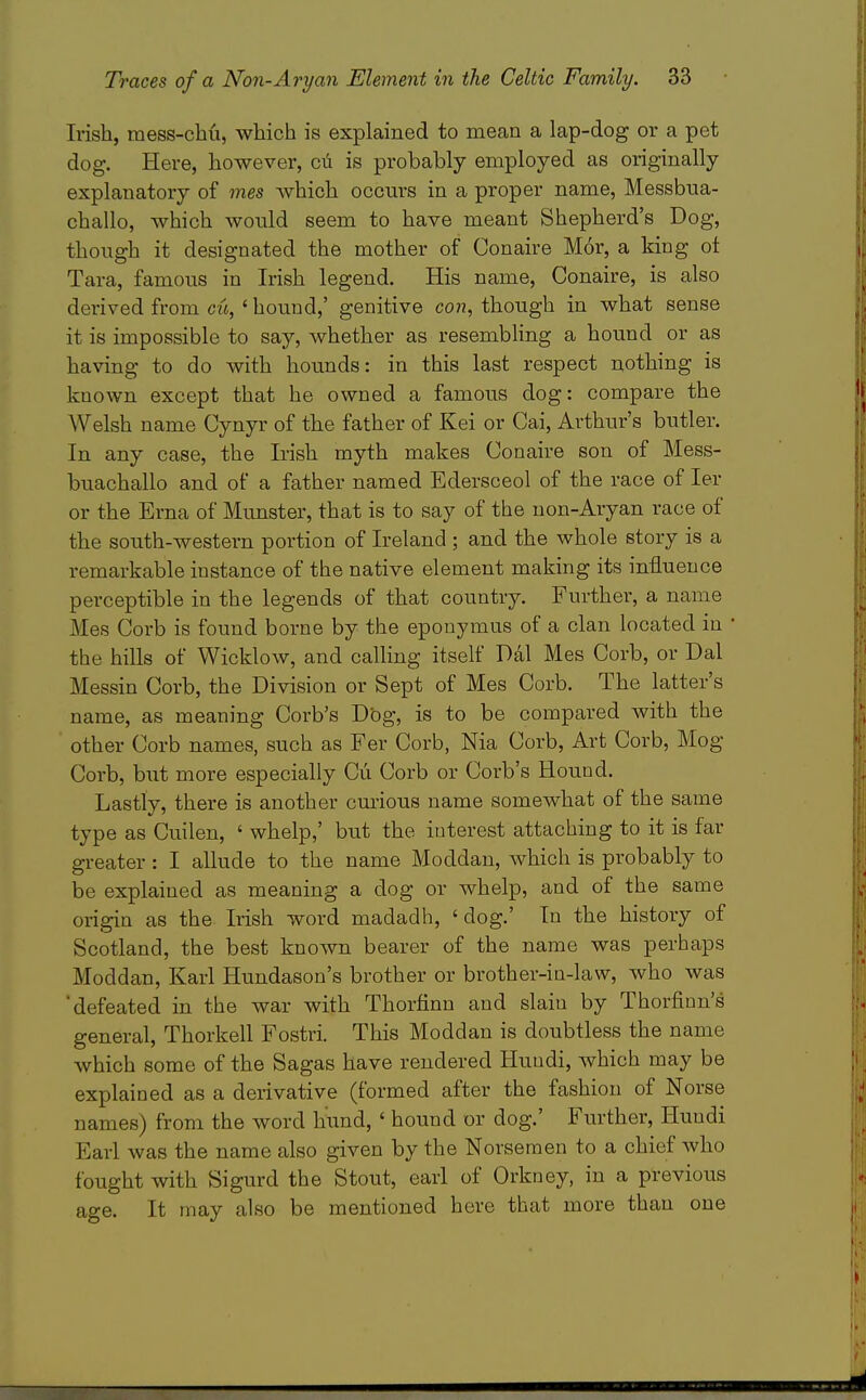 Irish, mess-chu, which is explained to mean a lap-dog or a pet dog. Here, however, cii is probably employed as originally explanatory of mes which occm'S in a proper name, Messbua- challo, which would seem to have meant Shepherd's Dog, though it designated the mother of Conaire Mor, a king ot Tara, famous in Irish legend. His name, Conaire, is also derived from cu, ' hound,' genitive co??, though in what sense it is impossible to say, whether as resembling a hound or as having to do with hounds: in this last respect nothing is known except that he owned a famous dog: compare the AVelsh name Cynyr of the father of Kei or Cai, Arthur's butler. In any case, the Irish myth makes Conaire son of Mess- buachallo and of a father named Edersceol of the race of ler or the Erna of Munster, that is to say of the non-Aryan race of the south-western portion of Ireland ; and the whole story is a remarkable instance of the native element making its influence perceptible in the legends of that country. Further, a name Mes Corb is found borne by the epouymus of a clan located in the hills of Wicklow, and calling itself Dal Mes Corb, or Dal Messin Corb, the Division or Sept of Mes Corb. The latter's name, as meaning Corb's Dbg, is to be compared with the other Corb names, such as Fer Corb, Nia Corb, Art Corb, Mog Corb, but more especially Cu Corb or Corb's Hound. Lastly, there is another curious name somewhat of the same type as Cuilen, ' whelp,' but the interest attaching to it is far greater: I allude to the name Moddan, which is probably to be explained as meaning a dog or whelp, and of the same origin as the Irish word madadh, ' dog.' In the history of Scotland, the best known bearer of the name was perhaps Moddan, Karl Hundason's brother or brother-in-law, who was defeated in the war with Thorfinn and slain by Thorfinn's general, Thorkell Fostri. This Moddan is doubtless the name which some of the Sagas have rendered Hundi, which may be explained as a derivative (formed after the fashion of Norse names) from the word hund, ' hound or dog.' Further, Hundi Earl was the name also given by the Norsemen to a chief who fought with Sigurd the Stout, earl of Orkney, in a previous age. It may also be mentioned here that more than one
