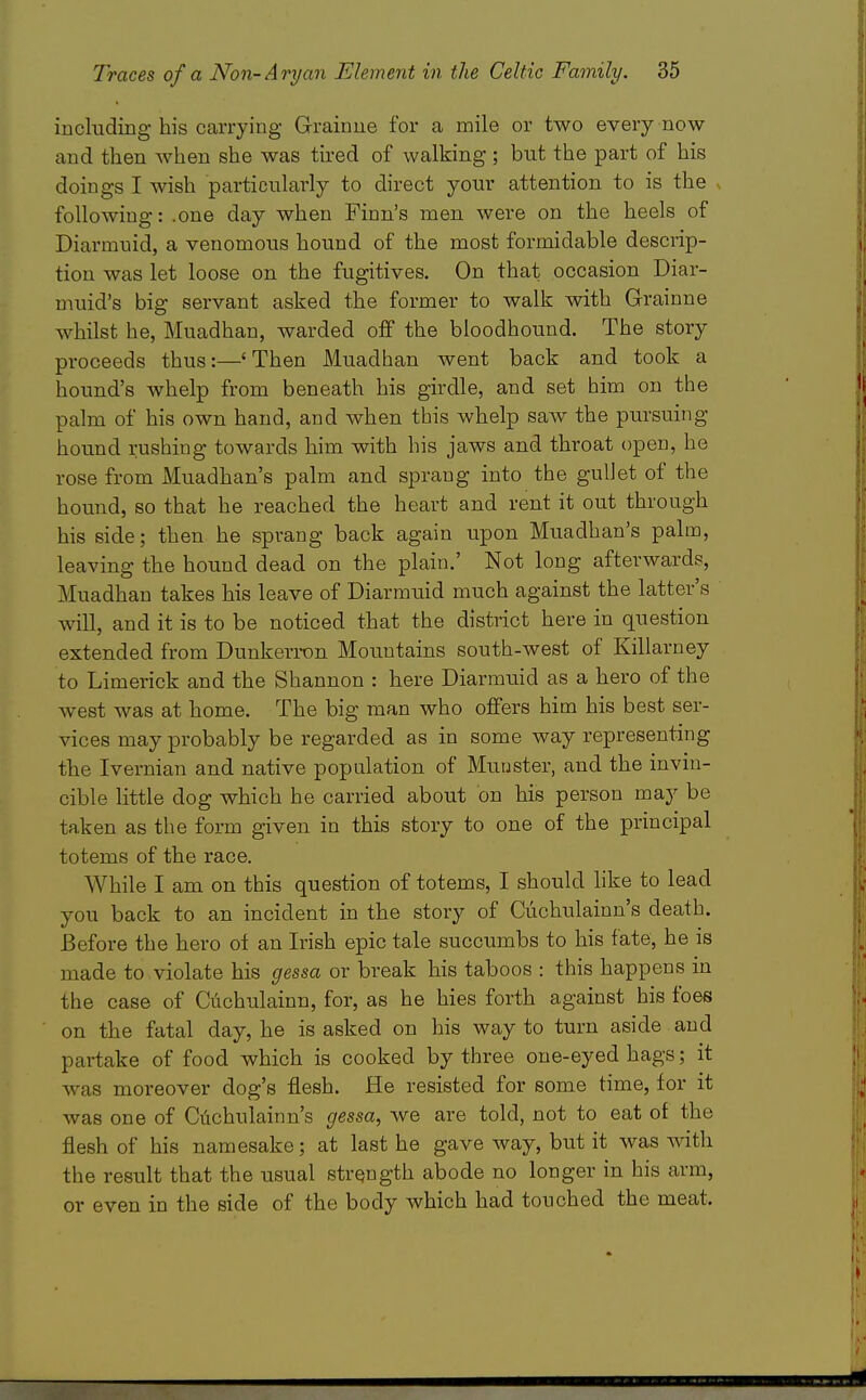 including his carrying Grainue for a mile or two every now and then when she was tired of walking ; but the part of his doings I wish particularly to direct your attention to is the v following: .one day when Finn's men were on the heels of Diarmuid, a venomous hound of the most formidable descrip- tion was let loose on the fugitives. On that occasion Diar- muid's big servant asked the former to walk with Grainne whilst he, Muadhan, warded off the bloodhound. The story proceeds thus:—'Then Muadhan went back and took a hound's whelp from beneath his girdle, and set him on the palm of his own hand, and when this whelp saAV the pursuing hound rushing towards him with his jaws and throat open, he rose from Muadhan's palm and sprang into the guUet of the hound, so that he reached the heart and rent it out through his side; then he sprang back again upon Muadhan's palm, leaving the hound dead on the plain.' Not long afterwards, Muadhan takes his leave of Diarmuid much against the latter's will, and it is to be noticed that the district here in question extended from Dunkerron Mountains south-west of Killarney to Limerick and the Shannon : here Diarmuid as a hero of the west was at home. The big man who offers him his best ser- vices may probably be regarded as in some way representing the Ivernian and native population of Muuster, and the invin- cible little dog which he carried about on his person may be taken as the form given in this story to one of the principal totems of the race. While I am on this question of totems, I should like to lead you back to an incident in the story of Cuchulainn's death. Before the hero of an Irish epic tale succumbs to his fate, he is made to violate his gessa or break his taboos : this happens in the case of Ci:ichulainn, for, as he hies forth against his foes on the fatal day, he is asked on his way to turn aside and partake of food which is cooked by three one-eyed hags; it was moreover dog's flesh. He resisted for some time, for it was one of Ciichulainn's gessa, we are told, not to eat of the flesh of his namesake; at last he gave way, but it was with the result that the usual strength abode no longer in his arm, or even in the side of the body which had touched the meat.
