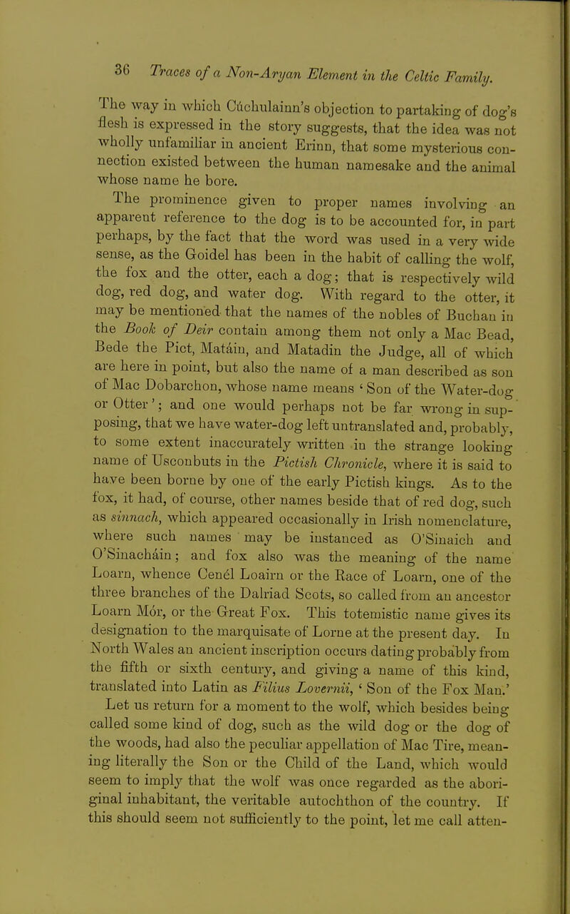 The way iu which Ci:ichulaiun'8 objection to partaking of clog's flesh is expressed in the story suggests, that the idea was not wholly unfamiHar in ancient Erinn, that some mysterious con- nection existed between the human namesake and the animal whose name he bore. The prominence given to proper names involving an apparent reference to the dog is to be accounted for, in part perhaps, by the fact that the word was used in a very wide sense, as the Goidel has been in the habit of calling the wolf, the fox and the otter, each a dog; that is respectively wild dog, red dog, and water dog. With regard to the otter, it may be mentioned that the names of the nobles of Buchau in the Book of Deir contain among them not only a Mac Bead, Bede the Pict, Matdiu, and Matadin the Judge, all of which are here in point, but also the name of a man described as son of Mac Dobarchon, whose name means ' Son of the Water-dog or Otter'; and one would perhaps not be far wrong in sup- posing, that we have water-dog left untranslated and, probably, to some extent inaccurately written in the strange looking name of Usconbuts in the Pictish Chronicle, where it is said to have been borne by one of the early Pictish kings. As to the fox, it had, of course, other names beside that of red dog, such as sinnachy which appeared occasionally in Irish nomenclature, where such names may be instanced as O'Sinaich and O'Sinachain; and fox also was the meaning of the name Loarn, whence Cenel Loairn or the Eace of Loarn, one of the three branches of the Dahiad Scots, so called from an ancestor Loarn Mor, or the- Great Fox. This totemistic name gives its designation to the marquisate of Lome at the present day. In North Wales an ancient inscription occurs dating probably from the fifth or sixth century, and giving a name of this kind, translated into Latin as Filius Lovernii, ' Son of the Fox Man.' Let us return for a moment to the wolf, which besides being called some kind of dog, such as the wild dog or the dog of the woods, had also the peculiar appellation of Mac Tire, mean- ing hterally the Son or the Child of the Land, which would seem to imply that the wolf was once regarded as the abori- ginal inhabitant, the veritable autochthon of the country. If this should seem not sufficiently to the point, let me call atteu-