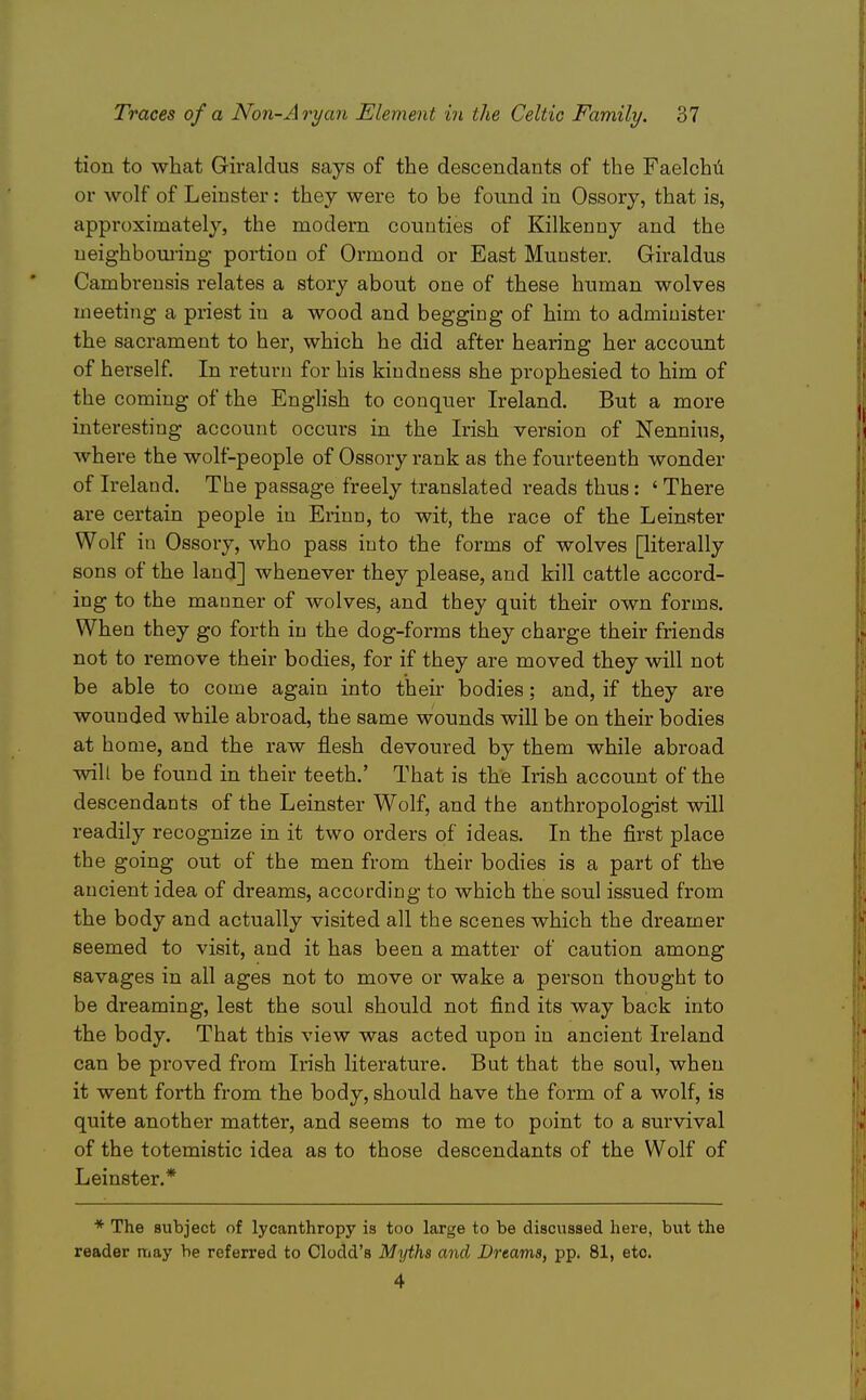 tion to what Giraldus says of the descendants of the Faelchii or wolf of Leinster: they were to be found in Ossory, that is, approximately, the modern couuties of Kilkenny and the ueighboui-ing portion of Ormond or East Munster. Giraldus Cambrensis relates a story about one of these human wolves meeting a priest in a wood and begging of him to administer the sacrament to her, which he did after hearing her account of herself. In return for his kindness she prophesied to him of the coming of the English to conquer Ireland. But a more interesting account occurs in the Irish version of Nennius, where the wolf-people of Ossory rank as the foiarteenth wonder of Ireland. The passage freely translated reads thus: ' There are certain people in Erinn, to wit, the race of the Leinster Wolf in Ossory, who pass into the forms of wolves piterally sons of the land] whenever they please, and kill cattle accord- ing to the manner of wolves, and they quit their own forms. When they go forth in the dog-forms they charge their friends not to remove their bodies, for if they are moved they will not be able to come again into their bodies; and, if they are wounded while abroad, the same wounds will be on their bodies at home, and the raw flesh devoured by them while abroad vnll be found in their teeth.' That is the Irish account of the descendants of the Leinster Wolf, and the anthropologist will readily recognize in it two orders of ideas. In the first place the going out of the men from their bodies is a part of the ancient idea of dreams, according to which the soul issued from the body and actually visited all the scenes which the dreamer seemed to visit, and it has been a matter of caution among savages in all ages not to move or wake a person thought to be dreaming, lest the soul should not find its way back into the body. That this view was acted upon in ancient Ireland can be pi'oved from Irish literature. But that the soul, when it went forth from the body, should have the form of a wolf, is quite another matter, and seems to me to point to a survival of the totemistic idea as to those descendants of the Wolf of Leinster.* * The subject of lycanthropy is too large to be discussed here, but the reader may be referred to Clodd's Myths and Dreams, pp. 81, etc. 4