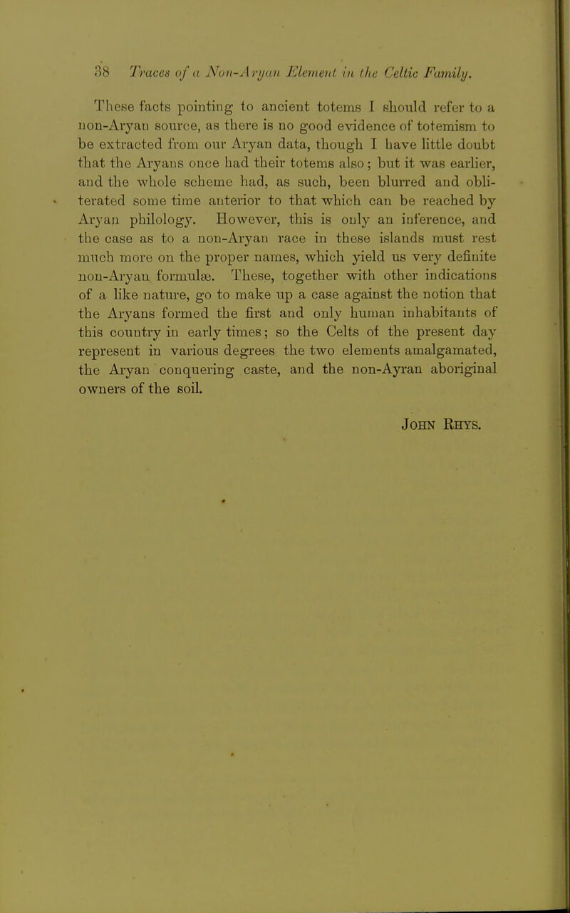 These facts pointing to ancient totems I should refer to a non-Aryan source, as there is no good evidence of totemism to be extracted from our Aryan data, though I have little doubt that the Aryans once had their totems also; but it was earlier, and the whole scheme had, as such, been blurred and obh- terated some time anterior to that which can be reached by Aryan philology. However, this is only an inference, and the case as to a non-Aryan race in these islands must rest much more on the proper names, which yield us very definite non-Aryan formulae. These, together with other indications of a like nature, go to make up a case against the notion that the Aryans formed the first and only human inhabitants of this country in early times; so the Celts of the present day represent in various degrees the two elements amalgamated, the Aryan conquering caste, and the non-Ayi-an aboriginal owners of the soil. John Rhys.