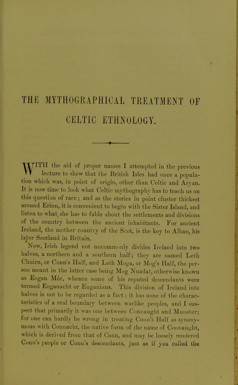 THE MYTHOGRAPHICAL TREATMENT OF CELTIC ETHNOLOGY. ♦ WITH the aid of proper names I attempted in the previous lecture to shew that the British Isles had once a popula- tion which was, in point of origin, other than Celtic and Aryan. It is now time to look what Celtic mythographv has to teach us on this question of race; and as the stories in point cluster thickest around Erinn, it is convenient to begin with the Sister Island, and listen to what she has to fable about the settlements and divisions of the country between the ancient inhabitants. For ancient Ireland, the mother country of the Scot, is the key to.Alban, his later Scotland in Britain. Now, Irish legend not uncommonly divides Ireland into two halves, a northern and a southern half; they are named Leth Chuirn, or Conn's Half, and Leth Moga, or Mog's Half, the per- son meant in the latter case being Mog Nuadat, otherwise known as Eogan Mor, whence some of his reputed descendants were termed Eoganacht or Euganians. This division of Ireland into halves is not to be regarded as a fact: it has none of the charac- teristics of a real boundary between warlike peoples, and I sus- pect that primarily it was one between Connaught and Munster; for one can hardly be wrong in treating Conn's Half as synony- mous with Connacht, the native form of the name of Connaught, which is derived from that of Conn, and may be loosely rendered Conn's j)eople or Conn's descendants, just as if you called the