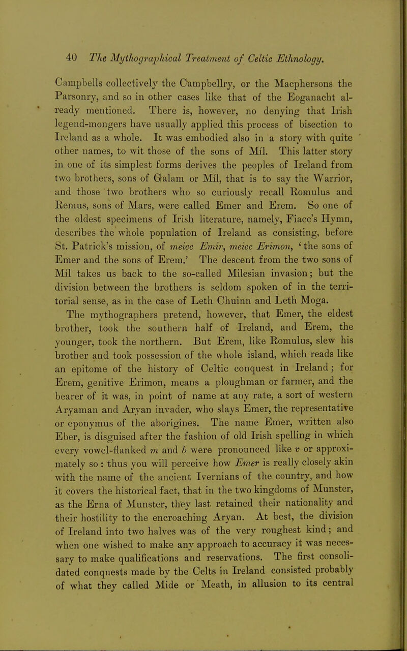 Campbells collectively the Oampbellry, or the Macphersons the Parsonry, and so in other cases like that of the Eoganacht al- ready mentioned. There is, however, no denying that Irish legend-mongers have usually applied this process of bisection to Ireland as a whole. It was embodied also in a story with quite other names, to wit those of the sons of Mil. This latter story in one of its simplest forms derives the peoples of Ireland from two brothers, sons of Galam or Mil, that is to say the Warrior, and those two brothers who so curiously recall Romulus and Remus, sons of Mars, were called Emer and Erem. So one of the oldest specimens of Irish literature, namely, Fiacc's Hymn, describes the whole population of Ireland as consisting, before St. Patrick's mission, of meicc Emir, meicc Erimon, ' the sons of Emer and the sons of Erem,' The descent from the two sons of Mil takes us back to the so-called Milesian invasion; but the division between the brothers is seldom spoken of in the terri- torial sense, as in the case of Leth Chuinn and Leth Moga. The mythographers pretend, however, that Emer, the eldest brother, took the southern half of Ireland, and Erem, the younger, took the northern. But Erem, like Romulus, slew his brother and took possession of the whole island, which reads like an epitome of the history of Celtic conquest in Ireland; for Erem, genitive Erimon, means a ploughman or farmer, and the bearer of it was, in point of name at any rate, a sort of western Aryaman and Aryan invader, who slays Emer, the representative or eponymus of the aborigines. The name Emer, written also Eber, is disguised after the fashion of old Irish spelling in which every vowel-ilanked m and h were pronounced like u or approxi- mately so : thus you will perceive how Emer is really closely akin with the name of the ancient Ivernians of the country, and how it covers the historical fact, that in the two kingdoms of Munster, as the Erna of Munster, they last retained their nationality and their hostility to the encroaching Aryan. At best, the division of Ireland into two halves was of the very roughest kind: and when one wished to make any approach to accuracy it was neces- sary to make qualifications and reservations. The first consoli- dated conquests made by the Celts in Ireland consisted probably of what they called Mide or Meath, in allusion to its central