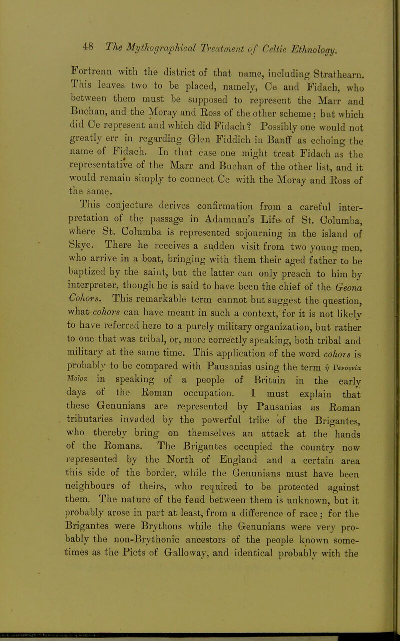 Fortrenn with the district of that name, including Strathearn. This leaves two to be placed, namely, Ce and Fidach, who between them must be supposed to represent the Marr and Buchan, and the Moray and Ross of the other scheme; but which did Ce represent and which did Fidach 1 Possibly one would not greatly err in regarding Glen Fiddich in Banff as echoing the name of Fidach. In that case one might treat Fidach as the representative of the Marr and Buchan of the other list, and it would remain simply to connect Oe with the Moray and lloss of the same. This conjecture derives confirmation from a careful inter- pretation of the passage in Adamnan's Life- of St. Oolumba, where St. Oolumba is represented sojourning in the island of Skye. There he receives a si^dden visit from two young men, who arrive in a boat, bringing with them their aged father to be baptized by the saint, but the latter can only preach to him by interpreter, though he is said to have been the chief of the Geona Cohors. This remarkable term cannot but suggest the question, what cohors can have meant in such a context, for it is not likely to have referred here to a purely military organization, but rather to one that was tribal, or, more correctly speaking, both tribal and military at the same time. This application of the word cohors is probably to be compared with Pausanias using the term ^ VevowLa ^loipa in speaking of a people of Britain in the early days of the Eoman occupation. I must explain that these Genunians are represented by Pausanias as Roman tributaries invaded by the powerful tribe of the Brigantes, who thereby bring on themselves an attack at the hands of the Romans. The Brigantes occupied the country now i-epresented by the North of England and a certain area this side of the border, while the Genunians must have been neighbours of theirs, who required to be protected against them. The nature of the feud between them is unknown, but it probably arose in part at least, from a difference of race; for the Brigantes were Brythons while the Genunians were very pro- bably the non-Brythonic ancestors of the people known some- times as the Picts of Galloway, and identical probably with the