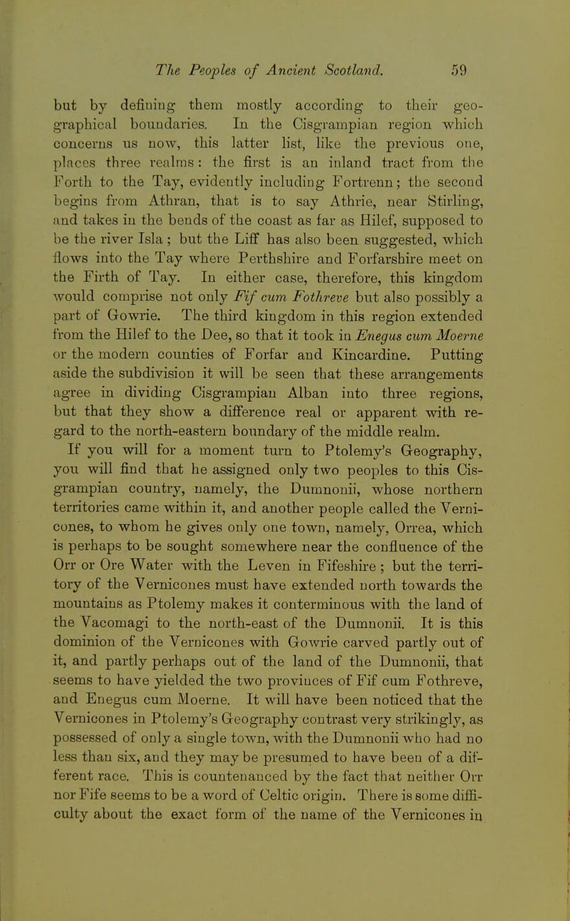 but by defiuiug them mostly according to their geo- graphical boundaries. In the Cisgrampian region which concerns us now, this latter list, Hke the previous one, places three realms : the first is an inland tract from the Forth to the Tay, evidently including P'ortrenn; the second begins from Athran, that is to say Athrie, near Stirling, and takes in the bends of the coast as far as Hilef, supposed to be the river Isla; but the Liff has also been suggested, which flows into the Tay where Perthshire and Forfarshire meet on the Firth of Tay. In either case, therefore, this kingdom would comprise not only Fif cum Fothreve but also possibly a part of Gowrie. The third kingdom in this region extended from the Hilef to the Dee, so that it took in Enegus cum Moerne or the modern counties of Forfar and Kincardine. Putting aside the subdivision it will be seen that these arrangements agree in dividing Cisgrampian Alban into three regions, but that they show a difference real or apparent with re- gard to the north-eastern boundary of the middle realm. If you will for a moment turn to Ptolemy's Geography, you will find that he assigned only two peoples to this Cis- grampian country, namely, the Dumnonii, whose northern territories came within it, and another people called the Verni- cones, to whom he gives only one town, namely, Orrea, Avhich is perhaps to be sought somewhere near the confluence of the Orr or Ore Water with the Leven in Fifeshire ; but the terri- tory of the Vernicones must have extended north towards the mountains as Ptolemy makes it conterminous with the land of the Vacomagi to the north-east of the Dumnonii. It is this dominion of the Vernicones with Gowrie carved partly out of it, and partly perhaps out of the land of the Dumnonii, that seems to have yielded the two provinces of Fif cum Fothreve, and Enegus cum Moerne. It will have been noticed that the Vernicones in Ptolemy's Geography contrast very strikingly, as possessed of only a single town, with the Dumnonii who had no less than six, and they maybe presumed to have been of a dif- ferent race. This is countenanced by the fact that neither Orr nor Fife seems to be a word of Celtic origin. There is some diflBl- culty about the exact form of the name of the Vernicones in