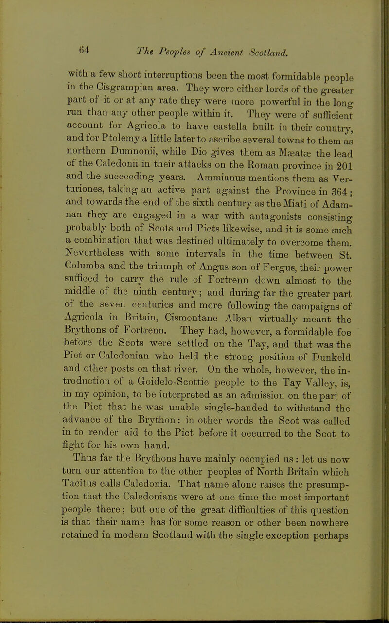 with a few short interruptions been the most formidable people in the Cisgrampian area. They were either lords of the gi-eater part of it or at any rate they were more powerful in the long run than any other people within it. They were of sufficient account for Agricola to have castella built in their country, and for Ptolemy a little later to ascribe several towns to them as northern Dumnonii, while Dio gives them as Ma;atae the lead of the Caledonii in their attacks on the Roman province in 201 and the succeeding years. Ammianus mentions them as Ver- turiones, taking an active part against the Province in 364; and towards the end of the sixth century as the Miati of Adam- nan they are engaged in a war with antagonists consisting probably both of Scots and Picts likewise, and it is some such a combination that was destined ultimately to overcome them. Nevertheless with some intervals in the time between St. Columba and the triumph of Angus son of Fergus, their power sufficed to carry the rule of Fortrenn down almost to the middle of the ninth century; and during far the greater part of the seven centuries and more following the campaigns of Agricola in Britain, Cismontane Alban virtually meant the Brythons of Fortrenn. They had, however, a formidable foe before the Scots were settled on the Tay, and that was the Pict or Caledonian who held the strong position of Dunkeld and other posts on that river. On the whole, however, the in- troduction of a Goidelo-Scottic people to the Tay Valley, is, in my opinion, to be interpreted as an admission on the part of the Pict that he was unable single-handed to withstand the advance of the Brython: in other words the Scot was called in to render aid to the Pict before it occurred to the Scot to fight for his own hand. Thus far the Brythons have mainly occupied us : let us now turn our attention to the other peoples of North Britain which Tacitus calls Caledonia. That name alone raises the presump- tion that the Caledonians were at one time the most important people there; but one of the great difficulties of this question is that their name has for some reason or other been nowhere retained in modern Scotland with the single exception perhaps