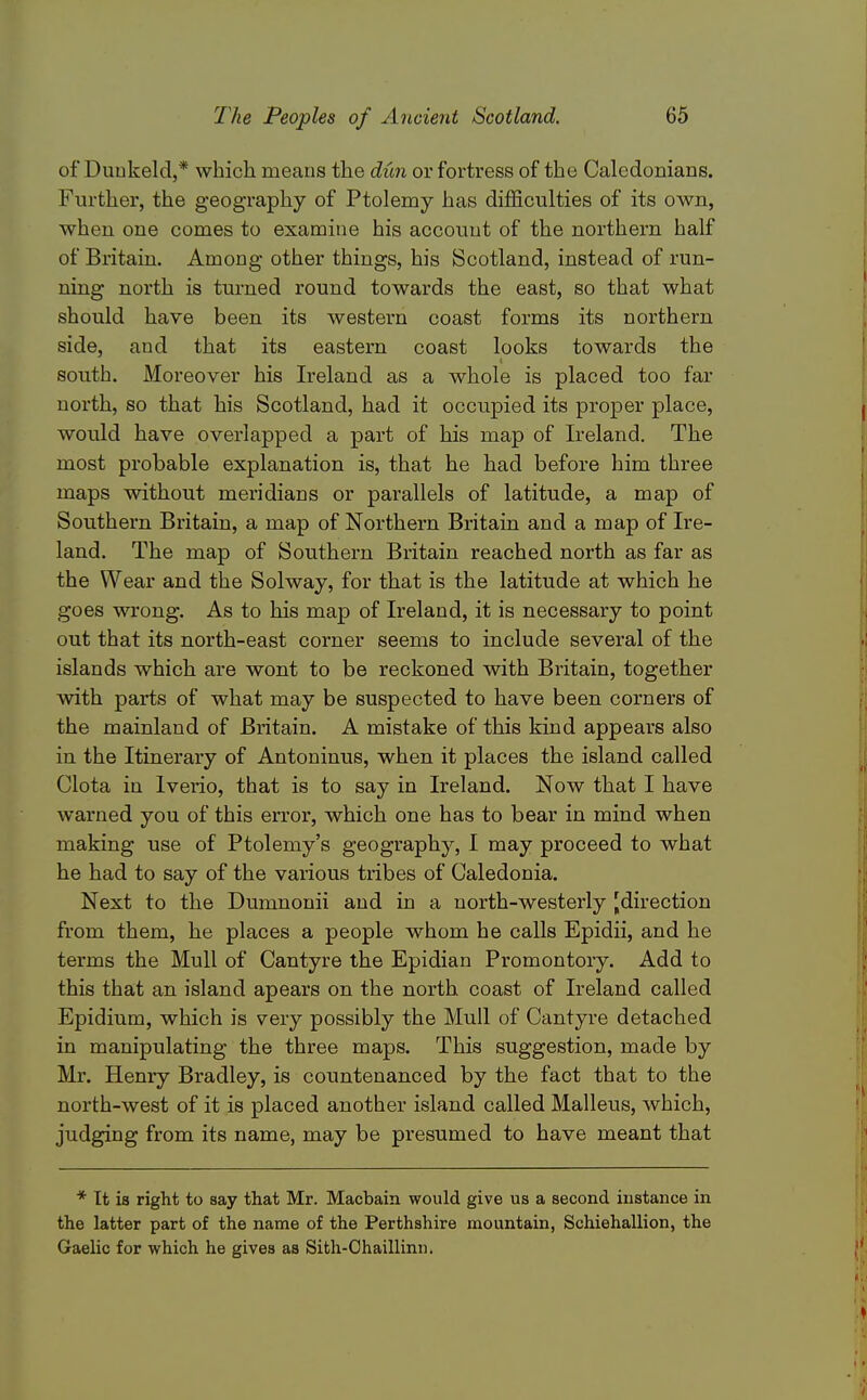 of Duukeld,* which means the dun or fortress of the Caledonians. Further, the geography of Ptolemy has difficulties of its own, when one comes to examine his account of the northern half of Britain. Among other things, his Scotland, instead of run- ning north is turned round towards the east, so that what should have been its western coast forms its northern side, and that its eastern coast looks towards the south. Moreover his Ireland as a whole is placed too far north, so that his Scotland, had it occupied its proper place, would have overlapped a part of his map of Ireland. The most probable explanation is, that he had before him three maps without meridians or parallels of latitude, a map of Southern Britain, a map of Northern Britain and a map of Ire- land. The map of Southern Britain reached north as far as the Wear and the Solway, for that is the latitude at which he goes wrong. As to his map of Ireland, it is necessary to point out that its north-east corner seems to include several of the islands which are wont to be reckoned with Britain, together with parts of what may be suspected to have been corners of the mainland of Britain. A mistake of this kind appears also in the Itinerary of Antoninus, when it places the island called Clota in Iveiio, that is to say in Ireland. Now that I have warned you of this error, which one has to bear in mind when making use of Ptolemy's geography, I may proceed to what he had to say of the various tribes of Caledonia. Next to the Dumnonii and in a north-westerly [direction from them, he places a people whom he calls Epidii, and he terms the Mull of Cantyre the Epidian Promontory. Add to this that an island apears on the north coast of Ireland called Epidium, which is very possibly the Mull of Cantyre detached in manipulating the three maps. This suggestion, made by Mr. Henry Bradley, is countenanced by the fact that to the north-west of it is placed another island called Malleus, which, judging from its name, may be presumed to have meant that * It is right to say that Mr. Macbain would give us a second instance in the latter part of the name of the Perthshire mountain, Schiehallion, the Gaelic for which he gives as Sith-Chaillinn.