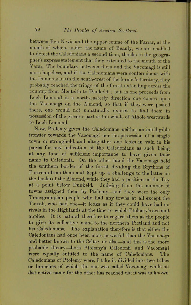 between Ben Nevis and the upper course of the Farrar, at the mouth of which, under the name of Beauly, we are enabled to detect the Caledonians a second time, thanks to the geogra- pher's express statement that they extended to the mouth of the Varar. The boundary between them and the Vacomagi is still more hopeless, and if the Caledonians were conterminous with the Dumnonians in the south-west of the former's territoiy, they probably reached the fringe of the forest extending across the country from Menteith to Dunkeld ; but as one proceeds from Loch Lomond in a north-easterly direction one comes upon the Vacomagi on the Ahnond, so that if they were posted there, one would not unnaturally expect to find them in possession of the greater part or the whole of Athole westwards to Loch Lomond. Now, Ptolemy gives the Caledonians neither an intelligible frontier towards the Vacomagi nor the possession of a single town or stronghold, and altogether one looks in vain in his pages for any indication of the Caledonians as such being at any time of sufficient importance to have given their name to Caledonia. On the other hand the Vacomagi held the southern border of the forest dividing the Brythons of Fortrenn from them and kept up a challenge to the latter on the banks of the Almond, while they had a position on the Tay at a point below Dunkeld. Judging from the number of towns assigned them by Ptolemy—and they were the only Transgrampian people who had any towns at all except the Taexali, who had one—^it looks as if they could have had no rivals in the Highlands at the time to which Ptolemy's account applies. It is natural therefore to regard them as the people to give its collective name to the northern Pictland and not his Caledonians. The explanation therefore is that either the Caledonians had once been more powerful than the Vacomagi and better known to the Celts ; or else—and this is the more probable theory—both Ptolemy's Caledonii and Vacomagi were equally entitled to the name of Caledonians. The Caledonians of Ptolemy were, I take it, divided into two tribes or branches, of which the one was called Vacomagi while no distinctive name for the other has reached us; it was unknown