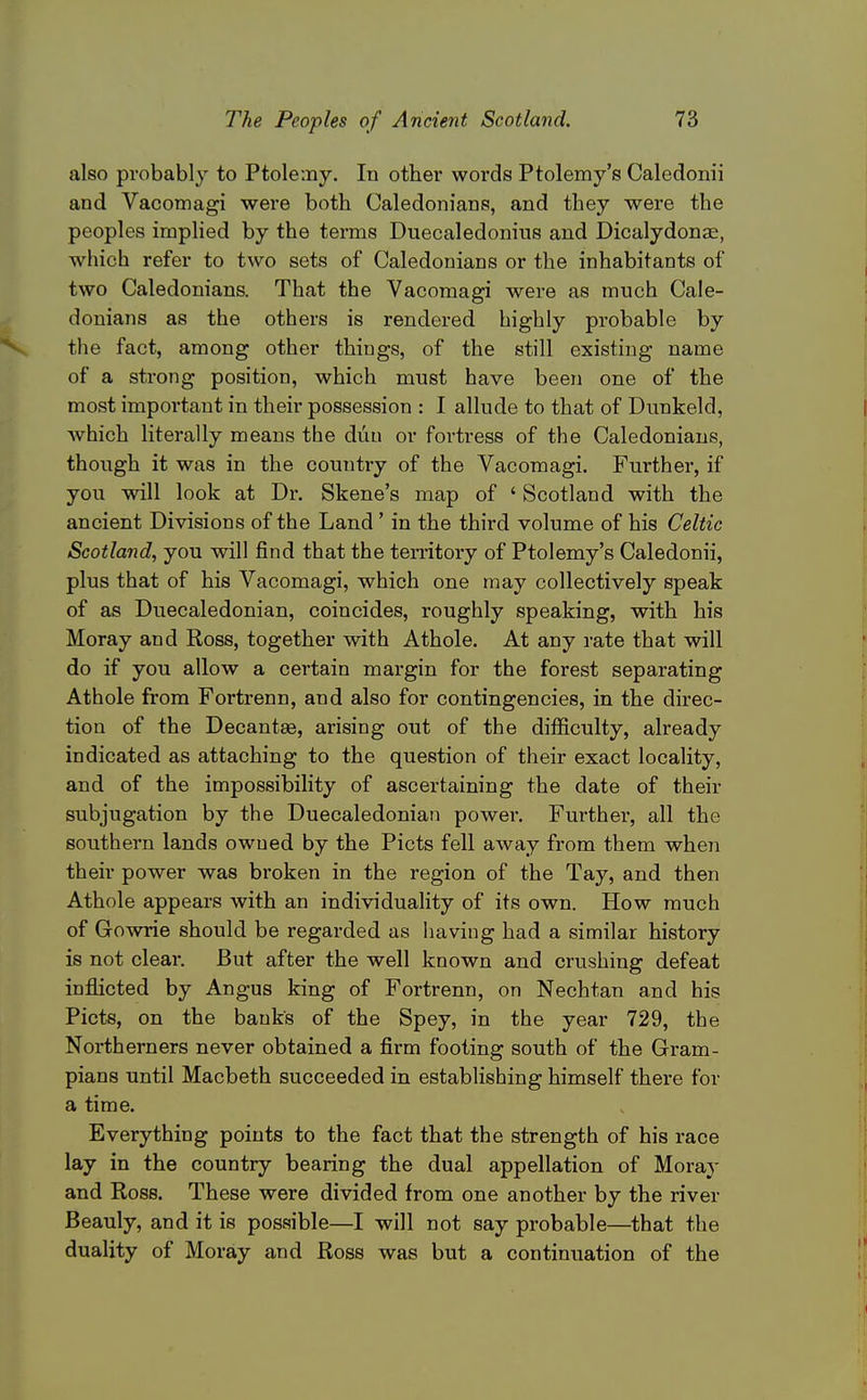 also probably to Ptolemy. In other words Ptolemy's Caledonii and Vacomagi were both Caledonians, and they were the peoples implied by the terms Duecaledonins and DicalydonjE, which refer to two sets of Caledonians or the inhabitants of two Caledonians. That the Vacomagi were as much Cale- donians as the others is rendered highly probable by the fact, among other things, of the still existing name of a strong position, which must have been one of the most important in their possession : I allude to that of Dunkeld, which literally means the diiu or fortress of the Caledonians, though it was in the country of the Vacomagi. Further, if you will look at Dr. Skene's map of ' Scotland with the ancient Divisions of the Land' in the third volume of his Celtic Scotland, you will find that the ten*itory of Ptolemy's Caledonii, plus that of his Vacomagi, which one may collectively speak of as Duecaledonian, coincides, roughly speaking, with his Moray and Ross, together with A thole. At any rate that will do if you allow a certain margin for the forest separating Athole from Fortrenn, and also for contingencies, in the direc- tion of the Decantae, arising out of the difficulty, already indicated as attaching to the question of their exact locality, and of the impossibility of ascertaining the date of their subjugation by the Duecaledonian powei\ Further, all the southern lands owned by the Picts fell away from them when their power was broken in the region of the Tay, and then Athole appears with an individuality of its own. How much of Gowrie should be regarded as having had a similar history is not clear. But after the well known and crushing defeat inflicted by Angus king of Fortrenn, on Nechtan and his Picts, on the banks of the Spey, in the year 729, the Northerners never obtained a firm footing south of the Gram- pians until Macbeth succeeded in establishing himself there for a time. Everything points to the fact that the strength of his race lay in the country bearing the dual appellation of Moray and Ross. These were divided from one another by the river Beauly, and it is possible—I will not say probable—that the duality of Moray and Ross was but a continuation of the