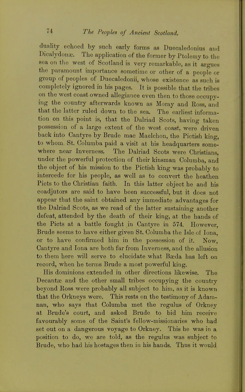 dunlity echoed by such early forms as Duecaledonius and Dicalydouae. The application of the former by Ptolemy to the sea on the west of Scotland is very remarkable, as it argues the paramount importance sometime or other of a people or group of peoples of Duecaledonii, whose existence as such is completely ignored in his pages. It is possible that the tribes on the west coast owned allegiance even then to those occupy- ing the country afterwards known as Moray and Ross, and that the latter ruled down to the sea. The earliest informa- tion on this point is, that the Dalriad Scots, having taken possession of a large extent of the west coast, were driven back into Cantyre by Brude mac Maelchon, the Pictish king, to whom St. Columba paid a visit at his headquarters some- where near Inverness. The Dalriad Scots were Christians, under the powerful protection of their kinsman Columba, and the object of his mission to the Pictish king was probably to intercede for his people, as well as to convert the heathen Picts to the Christian faith. In this latter object he and his coadjutors are said to have been successful, but it does not appear that the saint obtained any immediate advantages for the Dalriad Scots, as we read of the latter sustaining another defeat, attended by the death of their king, at the hands of the Picts at a battle fought in Cantyre in 574. However, Brude seems to have either given St. Columba the Isle of lona, or to have confirmed him in the possession of it. Now, Cantyre and lona are both far from Inverness, and the allusion to them here will serve to elucidate what Baeda has left on record, when he terms Brude a most powerful king. His dominions extended in other directions likewise. The Decantae and the other small tribes occupying the country beyond Ross were probably all subject to him, as it is known that the Orkneys were. This rests on the testimony of Adam- nan, who says that Columba met the regulus of Orkney at Brude's court, and asked Brude to bid him receive favourably some of the Saint's fellow-missionaries who had set out on a dangerous voyage to Orkney. This he was in a position to do, we are told, as the regulus was subject to Brude, who had his hostages then in his hands. Thus it would