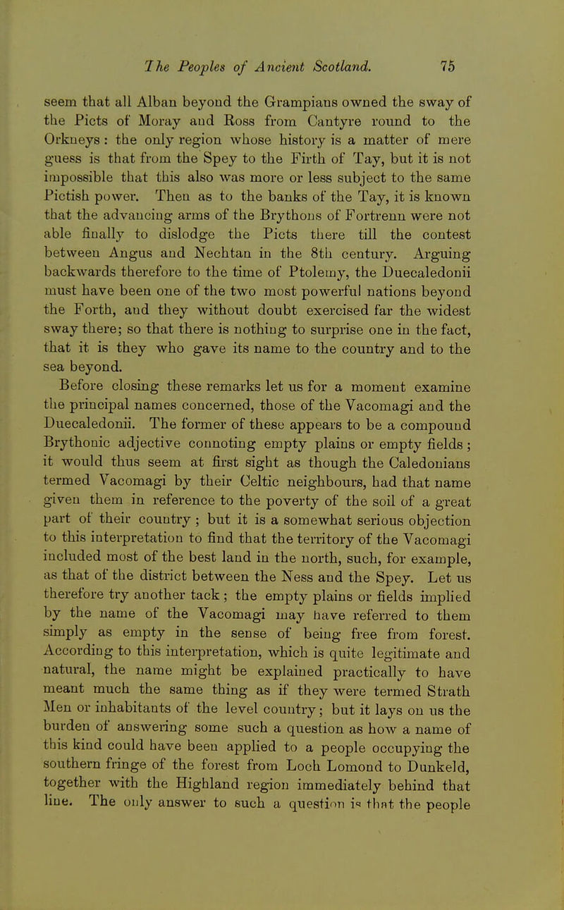 seem that all Alban beyoud the Grampians owned the sway of the Picts of Moray and Ross from Cantyre round to the Orkneys: the only region whose history is a matter of mere guess is that from the Spey to the Firth of Tay, but it is not impossible that this also was more or less subject to the same Piotish power. Then as to the banks of the Tay, it is known that the advancing arms of the Brythons of Fortrenn were not able finally to dislodge the Picts there till the contest between Angus and Nechtan in the 8th century. Arguing backwards therefore to the time of Ptolemy, the Duecaledonii must have been one of the two most powerful nations beyond the Forth, and they without doubt exercised far the widest sway there; so that there is nothing to surprise one in the fact, that it is they who gave its name to the country and to the sea beyond. Before closing these remarks let us for a moment examine the principal names concerned, those of the Vaconiagi and the Duecaledonii. The former of these appears to be a compound Brythoaic adjective cormoting empty plains or empty fields ; it would thus seem at first sight as though the Caledonians termed Vacomagi by their Celtic neighbours, had that name given them in reference to the poverty of the soil of a great part of their country ; but it is a somewhat serious objection to this interpretation to find that the territory of the Vacomagi included most of the best land in the north, such, for example, as that of the district between the Ness and the Spey. Let us therefore try another tack ; the empty plains or fields implied by the name of the Vacomagi may have referred to them simply as empty in the sense of being free from forest. According to this interpretation, which is quite legitimate and natural, the name might be explained practically to have meant much the same thing as if they were termed Strath Men or inhabitants of the level country; but it lays on us the burden of answering some such a question as how a name of this kind could have been applied to a people occupying the southern fringe of the forest from Loch Lomond to Dunkeld, together with the Highland region immediately behind that line. The ouly answer to such a question i^ thnt the people