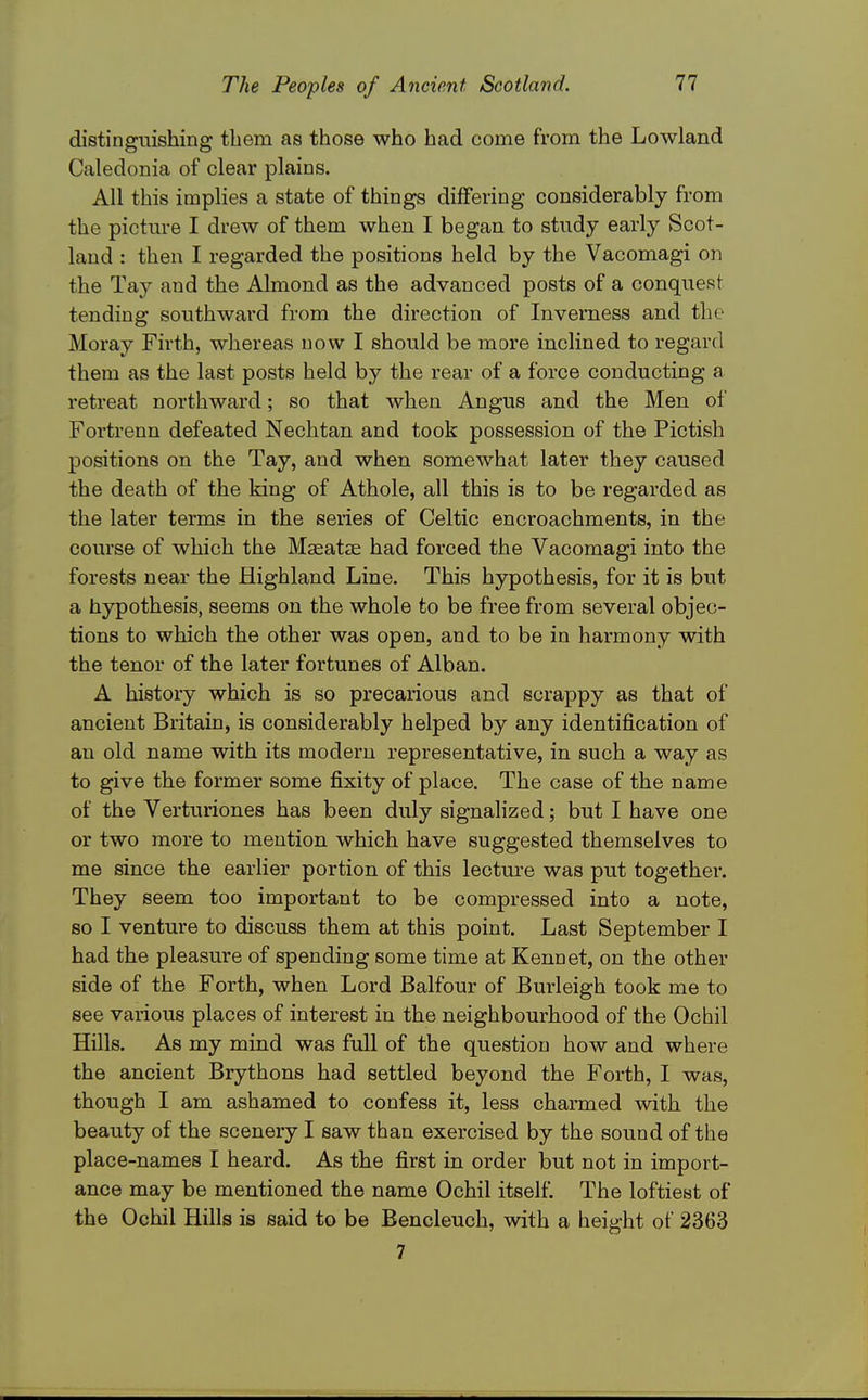 distinguishing tliem as those who had come from the Lowland Caledonia of clear plains. All this implies a state of things differing considerably from the picture I drew of them when I began to study early Scot- land : then I regarded the positions held by the Vacomagi on the Tay and the Almond as the advanced posts of a conquest tending southward from the direction of Inverness and the Moray Firth, whereas now I should be more inclined to regard them as the last posts held by the rear of a force conducting a retreat northward; so that when Angus and the Men of Fortrenn defeated Nechtan and took possession of the Pictish positions on the Tay, and when somewhat later they caused the death of the king of Athole, all this is to be regarded as the later terms in the series of Celtic encroachments, in the course of which the Maeatse had forced the Vacomagi into the forests near the Highland Line. This hypothesis, for it is but a hypothesis, seems on the whole to be free from several objec- tions to which the other was open, and to be in harmony with the tenor of the later fortunes of Alban. A history which is so precarious and scrappy as that of ancient Britain, is considerably helped by any identification of an old name with its modern representative, in such a way as to give the former some fixity of place. The case of the name of the Verturiones has been duly signalized; but I have one or two more to mention which have suggested themselves to me since the earlier portion of this lecture was put together. They seem too important to be compressed into a note, so I venture to discuss them at this point. Last September I had the pleasure of spending some time at Kennet, on the other side of the Forth, when Lord Balfour of Burleigh took me to see various places of interest in the neighbourhood of the Ochil Hills. As my mind was full of the question how and where the ancient Brythons had settled beyond the Forth, I was, though I am ashamed to confess it, less charmed with the beauty of the scenery I saw than exercised by the sound of the place-names I heard. As the first in order but not in import- ance may be mentioned the name Ochil itself. The loftiest of the Ochil Hills is said to be Bencleuch, with a height of 2363 7