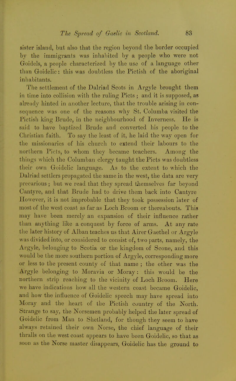 sister island, but also that the region beyond the border occupied by the immigrants was inhabited by a people who were not Goidels, a people characterized by the use of a language other than Goidelic: this was doubtless the Pictish of the aboriginal inhabitants. The settlement of the Dalriad Scots in Argyle brought them in time into collision with the ruling Picts ; and it is supposed, as already hinted in another lecture, that the trouble arising in con- sequence was one of the reasons why St. Columba visited the Pictish king Brude, in the neighbourhood of Inverness. He is said to have baptized Brude and converted his people to the Christian faith. To say the least of it, he laid the way open for the missionaries of his church to extend their labours to the northern Picts, to whom they became teachers. Among the things which the Oolumban clergy taught the Picts was doubtless their own Goidelic language. As to the extent to which the Dalriad settlers propagated the same in the west, the data are very precarious; but we read that they spread themselves far beyond Cantyre, and that Brude had to drive them back into Cantyre However, it is not improbable that they took possession later of most of the west coast as far as Loch Broom or thereabouts. This may have been merely an expansion of their influence rather than anything like a conquest by force of arms. At any rate the later history of Alban teaches us that Airer Gaethel or Argyle was divided into, or considered to consist of, two parts, namely, the Argyle, belonging to Scotia or the kingdom of Scone, and this would be the more southern portion of Argyle, corresponding more or less to the present county of that name ; the other was the Argyle belonging to Moravia or Moray : this would be the northern strip reaching to the vicinity of Loch Broom. Here we have indications how all the western coast became Goidelic, and how the influence of Goidelic speech may have spread into Moray and the heart of the Pictish country of the North. Strange to say, the Norsemen probably helped the later spread of Goidelic from Man to Shetland, for though they seem to have always retained their own Norse, the chief language of their thralls on the west coast appears to have been Goidelic, so that as soon as the Norse master disappears, Goidelic has the ground to