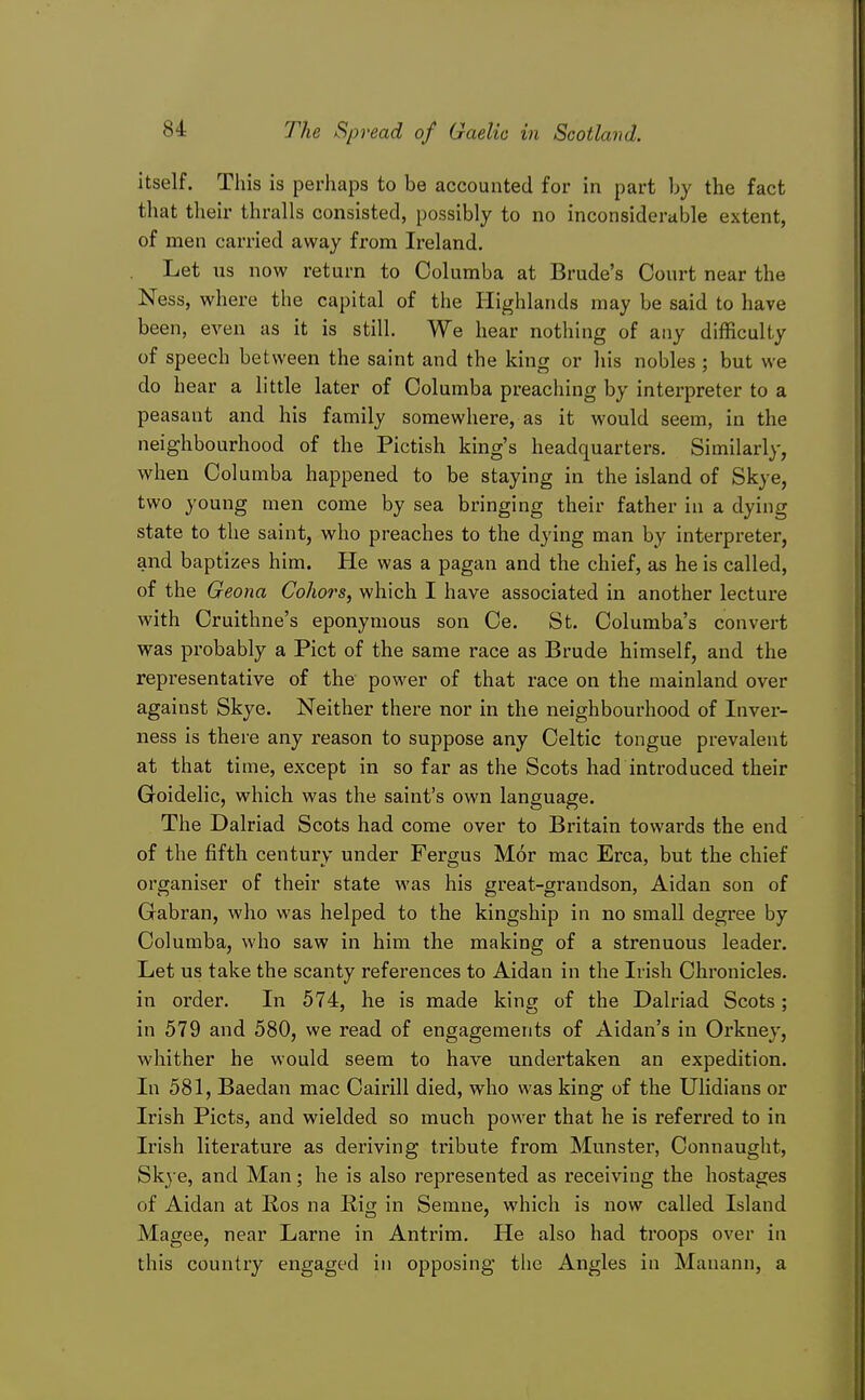 itself. This is perhaps to be accounted for in part by the fact that their thralls consisted, possibly to no inconsiderable extent, of men carried away from Ireland. Let us now return to Columba at Brude's Court near the Ness, where the capital of the Highlands may be said to have been, qyqw as it is still. We hear nothing of any difficulty of speech between the saint and the king or his nobles ; but we do hear a little later of Columba preaching by interpreter to a peasant and his family somewhere, as it would seem, in the neighbourhood of the Pictish king's headquarters. Similarly, when Columba happened to be staying in the island of Skye, two young men come by sea bringing their father in a dying state to the saint, who preaches to the dying man by interpreter, and baptizes him. He was a pagan and the chief, as he is called, of the Geona Cohors, which I have associated in another lecture with Oruithne's eponymous son Ce. St. Columba's convert was probably a Pict of the same race as Brude himself, and the representative of the power of that race on the mainland over against Skye. Neither there nor in the neighbourhood of Inver- ness is there any reason to suppose any Celtic tongue prevalent at that time, except in so far as the Scots had introduced their Goidelic, which was the saint's own language. The Dalriad Scots had come over to Britain towards the end of the fifth century under Fergus Mor mac Erca, but the chief organiser of their state was his great-grandson, Aidan son of Gabran, who was helped to the kingship in no small degree by Columba, who saw in him the making of a strenuous leader. Let us take the scanty references to Aidan in the Irish Chronicles, in order. In 574, he is made king of the Dalriad Scots; in 579 and 580, we read of engagements of Aidan's in Orkney, whither he would seem to have undertaken an expedition. In 581, Baedan mac Cairill died, who was king of the Ulidians or Irish Picts, and wielded so much power that he is referred to in Irish literature as deriving tribute from Munster, Connaught, Skj e, and Man; he is also represented as receiving the hostages of Aidan at Ros na Rig in Semne, which is now called Island Magee, near Lame in Antrim. He also had troops over in this country engaged in opposing the Angles in Manann, a