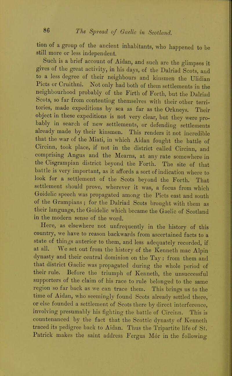 tion of a group of the ancient inhabitants, who happened to be still more or less independent. Such is a brief account of Aidan, and such are the glimpses it gives of the great activity, in his days, of the Dalriad Scots, and to a less degree of their neighbours and kinsmen the Ulidian Picts or Oruithni. Not only had both of them settlements in tiie neighbourhood probably of the Firth of Forth, but the Dalriad Scots, so far from contenting themselves with their other terri- tories, made expeditions by sea as far as the Orkneys. Their object in these expeditions is not very clear, but they were pro- bably in search of new settlements, or defending settlements already made by their kinsmen. This renders it not incredible that the war of the Miati, in which Aidan fought the battle of Circinn, took place, if not in the district called Circinn, and comprising Angus and the Mearns, at any rate somewhere in the Cisgrampian district beyond the Forth. The site of that battle is very important, as it affords a sort of indication where to look for a settlement of the Scots beyond the Forth. That settlement should prove, wherever it was, a focus from which Goidelic speech was propagated among the Picts east and south of the Grampians ; for the Dalriad Scots brought with them as their language, the Goidelic which became the Gaelic of Scotland in the modern sense of the word. Here, as elsewhere not unfrequently in the history of this country, we have to reason backwards from ascertained facts to a state of things anterior to them, and less adequately recorded, if. at all. We set out from the history of the Kenneth mac Alpin dynasty and their central dominion on the Tay : from them and that district Gaelic was propagated during the whole period of their rule. Before the triumph of Kenneth, the unsuccessful supporters of the claim of his race to rule belonged to the same region so far back as we can trace them. This brings us to the time of Aidan, who seemingly found Scots already settled there, or else founded a settlement of Scots there by direct interference, involving presumably his fighting the battle of Circinn. This is countenanced by the fact that the Scottic dynasty of Kenneth traced its pedigree back to Aidan. Thus the Tripartite life of St. Patrick makes the saint address Fergus M6r in the following