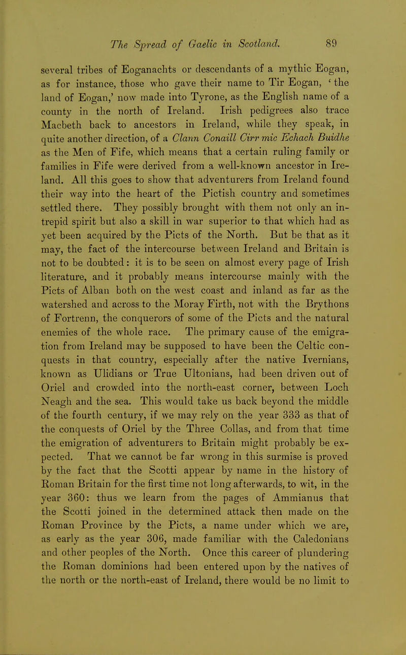 several tribes of Eoganachts or descendants of a mythic Eogan, as for instance, those who gave their name to Tir Eogan, ' the land of Eogan,' now made into Tyrone, as the English name of a county in the north of Ireland. Irish pedigrees also trace Macbeth back to ancestors in Ireland, while they speak, in quite another direction, of a Clann Conaill Cirr mic Echach Buidhe as the Men of Fife, which means that a certain ruling family or families in Fife were derived from a well-known ancestor in Ire- land. All this goes to show that adventurers from Ireland found their way into the heart of the Pictish country and sometimes settled there. They possibly brought with them not only an in- trepid spirit but also a skill in war superior to that which had as yet been acquired by the Picts of the North. But be that as it may, the fact of the intercourse between Ireland and Britain is not to be doubted: it is to be seen on almost every page of Irish literature, and it probably means intercourse mainly with the Picts of Alban both on the west coast and inland as far as the watershed and across to the Moray Firth, not with the Brythons of Fortrenn, the conquerors of some of the Picts and the natural enemies of the whole race. The primary cause of the emigra- tion from Ireland may be supposed to have been the Celtic con- quests in that country, especially after the native Ivernians, known as Ulidians or True Ultonians, had been driven out of Oriel and crowded into the north-east corner, between Loch Neagh and the sea. This would take us back beyond the middle of the fourth century, if we may rely on the year 333 as that of the conquests of Oriel by the Three Collas, and from that time the emigration of adventurers to Britain might probably be ex- pected. That we cannot be far wrong in this surmise is proved by the fact that the Scotti appear by name in the history of Roman Britain for the first time not long afterwards, to wit, in the year 360: thus we learn from the pages of Ammianus that the Scotti joined in the determined attack then made on the Roman Province by the Picts, a name under which we are, as early as the year 306, made familiar with the Caledonians and other peoples of the North. Once this career of plundering the Roman dominions had been entered upon by the natives of the north or the north-east of Ireland, there would be no limit to