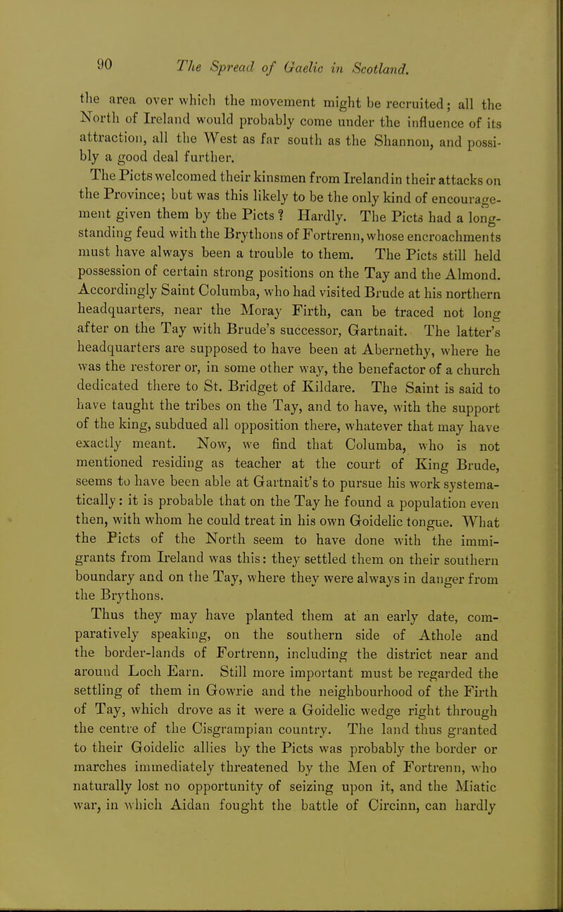 the areca over which the movement might be recruited; all the North of Ireland would probably come under the influence of its attraction, all the West as far south as the Shannon, and possi- bly a good deal further. The Plots welcomed their kinsmen from Irelandin their attacks on the Province; but was this likely to be the only kind of encourage- ment given them by the Picts ? Hardly. The Picts had a long- standing feud with the Brythons of Fortrenn, whose encroachments must have always been a trouble to them. The Picts still held possession of certain strong positions on the Tay and the Almond. Accordingly Saint Columba, who had visited Brude at his northern headquarters, near the Moray Firth, can be traced not long after on the Tay with Brude's successor, Gartnait. The latter's headquarters are supposed to have been at Abernethy, where he was the restorer or, in some other way, the benefactor of a church dedicated there to St. Bridget of Kildare. The Saint is said to have taught the tribes on the Tay, and to have, with the support of the king, subdued all opposition there, whatever that may have exactly meant. Now, we find that Columba, who is not mentioned residing as teacher at the court of King Brude, seems to have been able at Gartnait's to pursue his work systema- tically : it is probable that on the Tay he found a population even then, with whom he could treat in his own Goidehc tongue. What the Picts of the North seem to have done with the immi- grants from Ireland was this: they settled them on their southern boundary and on the Tay, where they were always in danger from the Brythons. Thus they may have planted them at an early date, com- paratively speaking, on the southern side of Athole and the border-lands of Fortrenn, including the district near and around Loch Earn. Still more important must be regarded the settling of them in Gowrie and the neighbourhood of the Firth of Tay, which drove as it were a Goidelic wedge right through the centre of the Oisgrampian country. The land thus granted to their Goidelic allies by the Picts was probably the border or marches immediately threatened by the Men of Fortrenn, who naturally lost no opportunity of seizing upon it, and the Miatic war, in which Aidan fought the battle of Circinn, can hardly