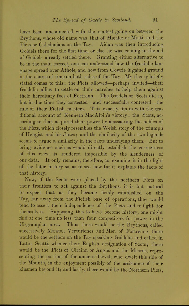 have been unconnected with the contest going on between the Brythons, whose old name was that of Maeatse or Miati, and the Picts or Caledonians on the Tay. Aidan was then introducing Goidels there for the first time, or else he was coming to the aid of Goidels already settled there. Granting either alternative to be in the main correct, one can understand how the Goidelic lan- guage spread over Athole, and how from Gowrie it gained ground in the course of time on both sides of the Tay. My theory briefly stated comes to this: the Picts allowed—perhaps invited—their Goidelic allies to settle on their marches to help them against their hereditary foes of Fortrenn. The Goidels or Scots did so, but in due time they contested—and successfully contested—the rule of their Pictish masters. This exactly fits in with the tra- ditional account of Kenneth MacAlpin's victory: the Scots, ac- cording to that, acquired their power by massacring the nobles of the Picts, which closely resembles the Welsh story of the triumph of Hengist and his Jutes; and the similarity of the two legends seems to argue a similarity in the facts underlying them. But to bring evidence such as would directly establish the correctness of this view, is rendered impossible by the slenderness of our data. It only remains, therefore, to examine it in the light of the later history so as to see how far it explains the facts of that history. Now, if the Scots were placed by the northern Picts on their frontiers to act against the Brythons, it is but natural to expect that, as they became firmly established on the Tay, far away from the Pictish base of operations, they would tend to assert their independence of the Picts and to fight for themselves. Supposing this to have become history, one might find at one time no less than four competitors for power in the Cisgrampian area. Thus there would be the Brythons, called successively Mseatge, Verturiones and Men of Fortrenn ; there would be the settlers on the Tay speaking Goidelic and called in Latin Scotti, whence their English designation of Scots; there would be the Picts of Circinn or Angus and the Mearns, repre- senting the portion of the ancient Tsexali who dwelt this side of the Mounth, in the enjoyment possibly of the assistance of their kinsmen beyond it; and lastly, there would be the Northern Picts,