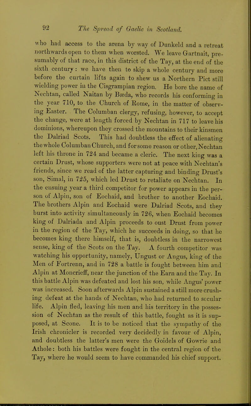 who had access to the arena by way of Dunkeld and a retreat northwards open to them when worsted. We leave Gartnait, pre- sumably of that race, in this district of the Tay, at the end of the sixth century : we have then to skip a whole century and more before the curtain lifts again to shew us a Northern Pict still wielding power in the Cisgrampian region. He bore the name of Nechtan, called Naitan by Baeda, who records his conforming in the year 710, to the Church of Eome, in the matter of observ- ing Easter. The Cplumban clergy, refusing, however, to accept the change, were at length forced by Nechtan in 717 to leave his dominions, whereupon they crossed the mountains to their kinsmen the Dalriad Scots. This had doubtless the effect of alienating the whole Columban Church, and for some reason or other, Nechtan left his throne in 724 and became a cleric. The next king was a certain Drust, whose supporters were not at peace with Nechtan's friends, since we read of the latter capturing and binding Drust's son, Simal, in 725, which led Drust to retaliate on Nechtan. In the ensuing year a third competitor for power appears in the per- son of Alpin, son of Eochaid, and brother to another Eochaid. The brothers Alpin and Eochaid were Dalriad Scots, and they burst into activity simultaneously in 726, when Eochaid becomes king of Dalriada and Alpin proceeds to oust Drust from power in the region of the Tay, which he succeeds in doing, so that he becomes king there himself, that is, doubtless in the narrowest sense, king of the Scots on the Tay. A fourth competitor was watching his opportunity, namely, Ungust or Angus, king of the Men of Fortrenn, and in 728 a battle is fought between him and Alpin at Moncrieff, near the junction of the Earn and the Tay. In this battle Alpin was defeated and lost his son, while Angus' power was increased. Soon afterwards Alpin sustained a still more crush- ing defeat at the hands of Nechtan, who had returned to secular life. Alpin fled, leaving his men and his territory in the posses- sion of Nechtan as the result of this battle, fought as it is sup- posed, at Scone. It is to be noticed that the sympathy of the Irish chronicler is recorded very decidedly in favour of Alpin, and doubtless the latter's men were the Goidels of Gowrie and Athole: both his battles were fought in the central region of the Tay, where he would seem to have commanded his chief support.