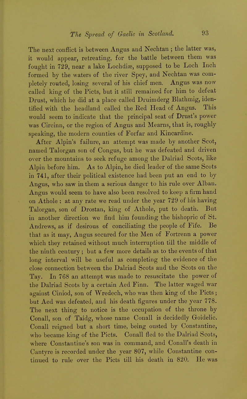The next conflict is between Angus and Nechtan ; the latter was, it would appear, retreating, for the battle between them was fought in 729, near a lake Lochdise, supposed to be Loch Inch formed by the waters of the river Spey, and Nechtan was com- pletely routed, losing several of his chief men. Angus was now called king of the Picts, but it still remained for him to defeat Drust, which he did at a place called Druimderg Blathmig, iden- tified with the headland called the Red Head of Angus. This would seem to indicate that the principal seat of Drust's power was Circinn, or the region of Angus and Mearns, that is, roughly speaking, the modern counties of Forfar and Kincardine. After Alpin's failure, an attempt was made by another Scot, named Talorgan son of Congus, but he was defeated and driven over the mountains to seek refuge among the Dalriad Scots, like Alpin before him. As to Alpin, he died leader of the same Scots in 741, after their political existence had been put an end to by Angus, who saw in them a serious danger to his rule over Alban. Angus would seem to have also been resolved to keep a firm hand on Athole : at any rate we read under the year 729 of his having Talorgan, son of Drostan, king of Athole, put to death. But in another direction we find him founding the bishopric of St. Andrews, as if desirous of conciliating the people of Fife. Be that as it may, Angus secured for the Men of Fortrenn a power which they retained without much interruption till the middle of the ninth century ; but a few more details as to the events of that long interval will be useful as completing the evidence of the close connection between the Dalriad Scots and the Scots on the Tay. In 768 an attempt was made to resuscitate the power of the Dalriad Scots by a certain Aed Finn. The latter waged war against Oiniod, son of Wredech, who was then king of the Picts; but Aed was defeated, and his death figures under the year 778. The next thing to notice is the occupation of the throne by Conall, son of Taidg, whose name Oouall is decidedly Goidelic. Conall reigned but a short time, being ousted by Constantino, who became king of the Picts. Conall fled to the Dalriad Scots, where Constantino's son was in command, and Conall's death in Cantyre is recorded under the year 807, while Constantino con- tinued to rule over the Picts till his death in 820. He was