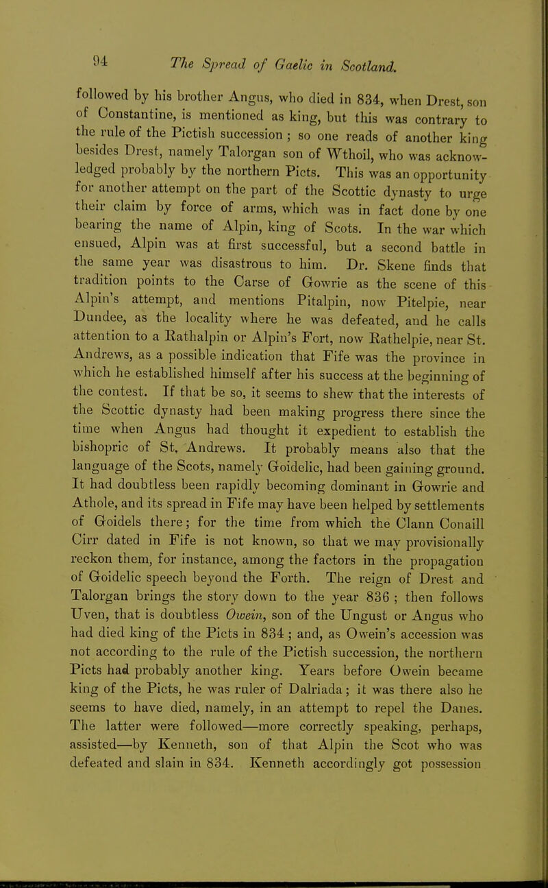 followed by his brother Angus, who died in 834, when Drest, son of Oonstantine, is mentioned as king, but this was contrary to the rule of the Pictish succession ; so one reads of another king besides Drest, namely Talorgan son of Wthoil, who was acknow- ledged probably by the northern Picts. This was an opportunity for another attempt on the part of the Scottic dynasty to urge their claim by force of arms, which was in fact done by one bearing the name of Alpin, king of Scots. In the war which ensued, Alpin was at first successful, but a second battle in the same year was disastrous to him. Dr. Skene finds that tradition points to the Oarse of Gowrie as the scene of this Alpin's attempt, and mentions Pitalpin, now Pitelpie, near Dundee, as the locality where he was defeated, and he calls attention to a Rathalpin or Alpin's Fort, now Eathelpie, near St. Andrews, as a possible indication that Fife was the province in which he established himself after his success at the beginning of the contest. If that be so, it seems to shew that the interests of the Scottic dynasty had been making progress there since the time when Angus had thought it expedient to establish the bishopric of St. Andrews. It probably means also that the language of the Scots, namely Goidelic, had been gaining ground. It had doubtless been rapidly becoming dominant in Gowrie and Athole, and its spread in Fife may have been helped by settlements of Goidels there; for the time from which the Clann Conaill Cirr dated in Fife is not known, so that we may provisionally reckon them, for instance, among the factors in the propagation of Goidelic speech beyond the Forth. The reign of Drest and Talorgan brings the story down to the year 836 ; then follows Uven, that is doubtless Owein, son of the Ungust or Angus who had died king of the Picts in 834; and, as Owein's accession was not according to the rule of the Pictish succession, the northern Picts had probably another king. Years before Owein became king of the Picts, he was ruler of Dalriada; it was there also he seems to have died, namely, in an attempt to repel the Danes. The latter were followed—more correctly speaking, perhaps, assisted—by Kenneth, son of that Alpin the Scot who was defeated and slain in 834. Kenneth accoixlingly got possession