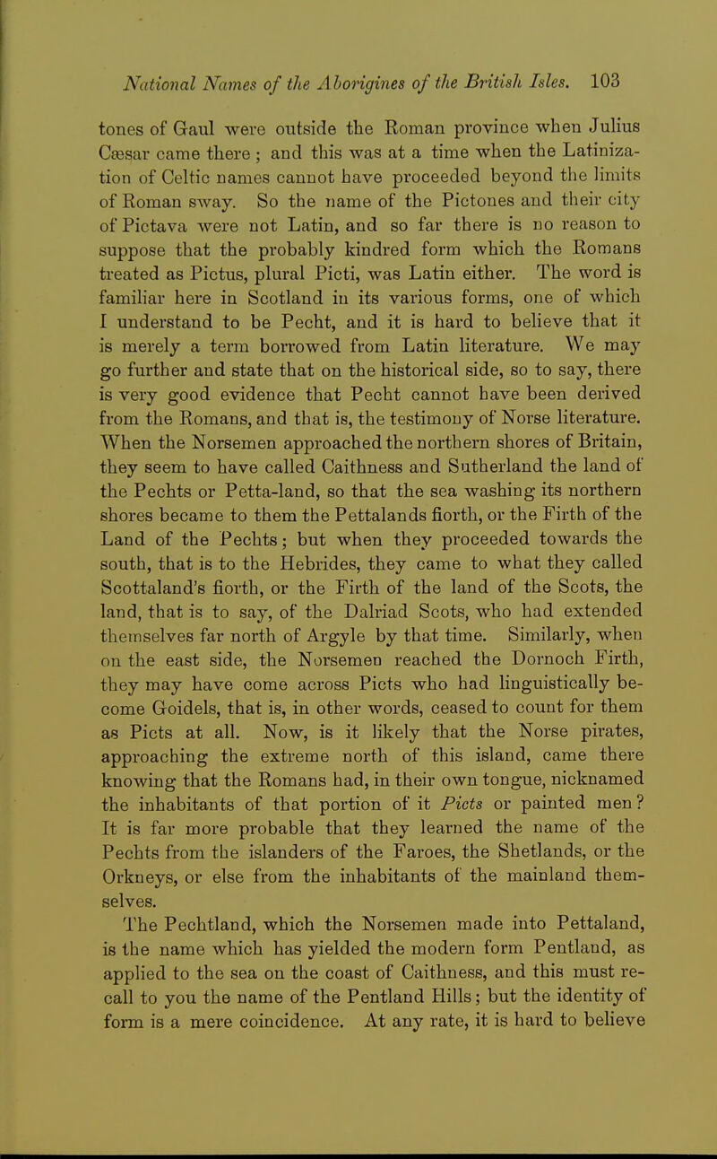 tones of Gaul were outside the Roman province when Julius Cffisar came there ; and this was at a time when the Latiniza- tion of Celtic names cannot have proceeded beyond the limits of Roman sway. So the name of the Pictones and their city of Pictava were not Latin, and so far there is no reason to suppose that the probably kindred form which the Romans treated as Pictus, plural Picti, was Latin either. The word is familiar here in Scotland in its various forms, one of which 1 understand to be Pecht, and it is hard to believe that it is merely a term borrowed from Latin literature. We may go further and state that on the historical side, so to say, there is very good evidence that Pecht cannot have been derived from the Romans, and that is, the testimony of Norse literature. When the Norsemen approached the northern shores of Britain, they seem to have called Caithness and Sutherland the land of the Pechts or Petta-land, so that the sea washing its northern shores became to them the Pettalands fiorth, or the Firth of the Land of the Pechts; but when they proceeded towards the south, that is to the Hebrides, they came to what they called Scottaland's fiorth, or the Firth of the land of the Scots, the land, that is to say, of the Dalriad Scots, who had extended themselves far north of Argyle by that time. Similarly, when on the east side, the Norsemen reached the Dornoch Firth, they may have come across Picts who had linguistically be- come Goidels, that is, in other words, ceased to count for them as Picts at all. Now, is it likely that the Norse pirates, approaching the extreme north of this island, came there knowing that the Romans had, in their own tongue, nicknamed the inhabitants of that portion of it Picts or painted men ? It is far more probable that they learned the name of the Pechts from the islanders of the Faroes, the Shetlands, or the Orkneys, or else from the inhabitants of the mainland them- selves. The Pechtland, which the Norsemen made into Pettaland, is the name which has yielded the modern form Pentland, as applied to the sea on the coast of Caithness, and this must re- call to you the name of the Pentland Hills; but the identity of form is a mere coincidence. At any rate, it is hard to beheve