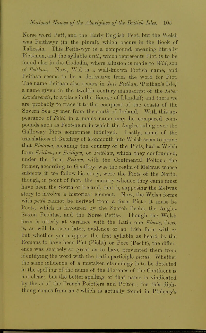 Norse word Pett, and the Early English Pect, but the Welsh was Peithwyr (in the plural), which occurs in the Book of Taliessiu. This Peith-wyi' is a compound, meaning literally Pict-men, and the syWahle peith, which represents Pict, is to be found also in the Gododin, where allusion is made to Wid, son oi'Feithan. Now, AVid is a well-known Pictish name, and Peithan seems to be a derivative from the Avord for Pict. The name Peithan also occurs in lids Feithan, 'Peithan's Isle,' a name given in the twelfth century manuscript of the Liber Landavensis, to a place in the diocese of Llandaff; and there we are probably to trace it to the conquest of the coasts of tlie Severn Sea by men from the south of Ireland. With this ap- pearance of Feith in a man's name may be compared com- pounds such as Pect-helm, in which the Angles rnhiig over tlio Galloway Picts sometimes indulged. Lastly, some of the translations of Geoffrey of Monmouth into AVelsh seem to prove that Pictavia, meaning the country of the Picts, had a Welsh form Peitheu, or Peithyic, or Peithaio, which they confounded, under the form Peitaw, with the Continental Poitou: the former, according to Geoffrey, was the realm of Mel was, whose subjects, if we follow his story, were the Picts of the North, though, in point of fact, the country whence they came must have been the South of Ireland, that is, supposing the Melwas story to involve a historical element. Now, the Welsh forms with peith cannot be derived from a form Pict: it must be Pect-, which is favoured by the Scotch Pecbt, the Anglo- Saxon Peohtas, and the Norse Petta-. Though the Welsh foiTn is utterly at variance with the Latin one Pictus, there is, as will be seen later, evidence of an Irish form with i; but whether you suppose the first syllable as heard by the Romans to have been Pict (Picht) or Pect (Pecht), the differ- ence was scarcely so great as to have prevented them from identifying the word with the Latin participle pictus. Whether the same influence of a mistaken etymology is to be detected in the spelling of the name of the Pictones of the Continent is not clear; but the better spelling of that name is vindicated by the oi of the French Poictiers and Poitou ; for this diph- thong comes from an e which is actually found in Ptolemy's