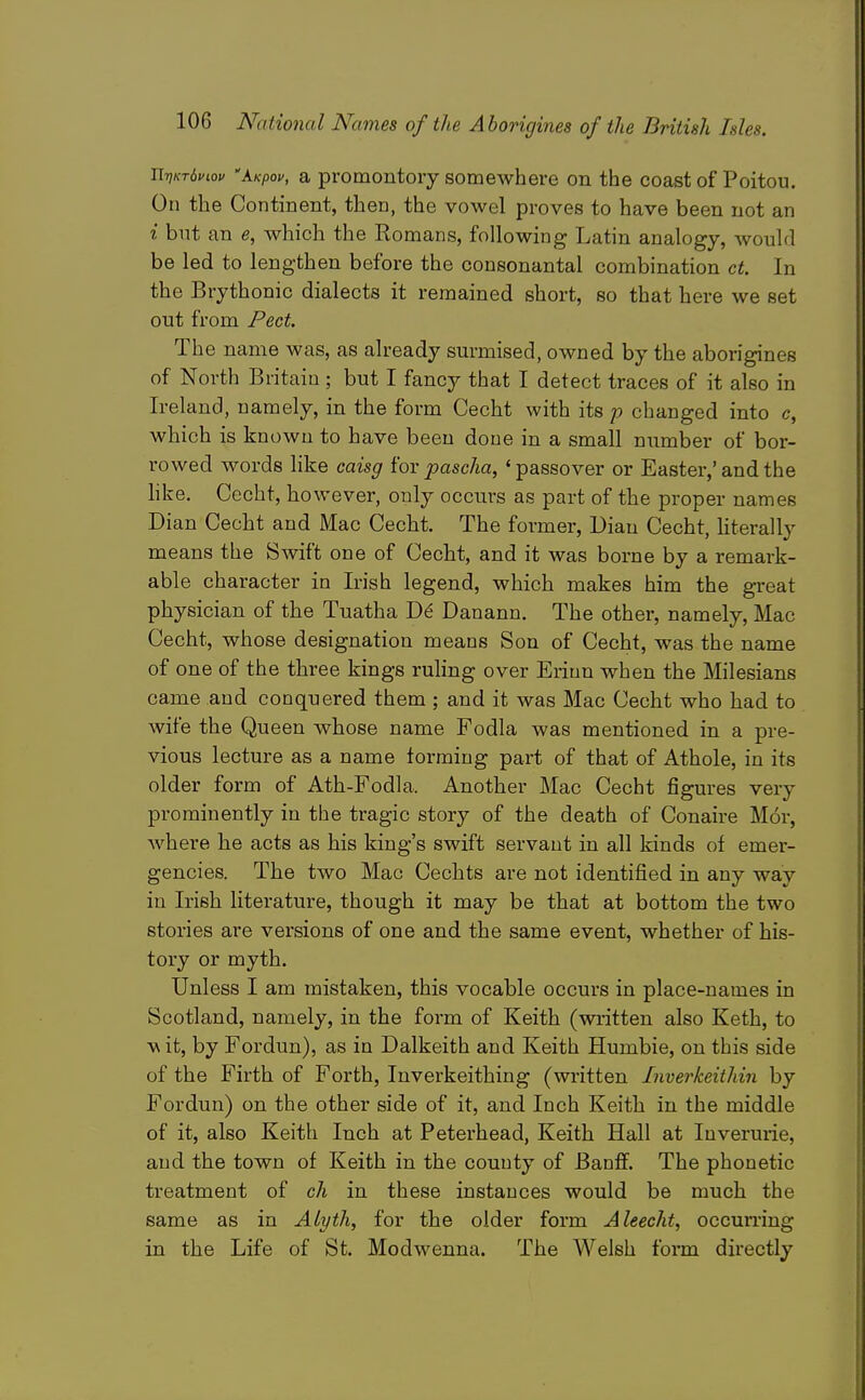 Ti-nKrbviov 'kKpov, a promontory somewhere on the coast of Poitou. On the Continent, then, the vowel proves to have been not an i but an e, which the Romans, following Latin analogy, would be led to lengthen before the consonantal combination ct. In the Brythonic dialects it remained short, so that here we set out from Pect. The name was, as already surmised, owned by the aborigines of North Britain ; but I fancy that I detect traces of it also in Ireland, namely, in the form Cecht with its p changed into c, which is known to have been done in a small number of bor- rowed words like caisg for paseha, ' passover or Easter,' and the hke. Cecht, however, only occurs as part of the proper names Dian Cecht and Mac Cecht. The former, Dian Cecht, hterally means the Swift one of Cecht, and it was borne by a remark- able character in Irish legend, which makes him the great physician of the Tuatha De Danann. The other, namely, Mac Cecht, whose designation means Son of Cecht, was the name of one of the three kings ruling over Eriun when the Milesians came and conquered them ; and it was Mac Cecht who had to wife the Queen whose name Fodla was mentioned in a pre- vious lecture as a name forming part of that of Athole, in its older form of Ath-Fodla. Another Mac Cecht figures very prominently in the tragic story of the death of Conaire M6r, where he acts as his king's swift servant in all kinds of emer- gencies. The two Mac Cechts are not identified in any way in Irish literature, though it may be that at bottom the two stories are versions of one and the same event, whether of his- tory or myth. Unless I am mistaken, this vocable occurs in place-names in Scotland, namely, in the form of Keith (written also Keth, to w it, by Fordun), as in Dalkeith and Keith Humbie, on this side of the Firth of Forth, Inverkeithing (written Inverkeithin by Fordun) on the other side of it, and Inch Keith in the middle of it, also Keith Inch at Peterhead, Keith Hall at Inverurie, and the town of Keith in the county of Banff. The phonetic treatment of ch in these instances would be much the same as in ALyth, for the older form Aleecht, occumng in the Life of St. Modwenna. The Welsh form directly