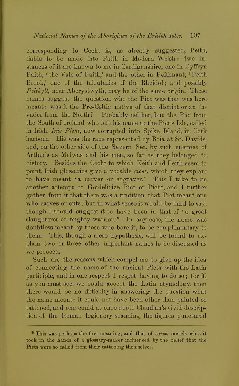 corresponding to Cecht is, as already suggested, Peith, liable to be made into Paith in Modern Welsh: two in- stances of it are known to me in Cardiganshire, one in Dyffryn Paith, ' the Vale of Paith,' and the other in Peithnant, ' Peith Brook,' one of the tributaries of the Rheidol; and possibly Peithyll, near Aberystwyth, may be of the same origin. These names suggest the question, who the Pict was that was here meant: Was it the Pre-Celtic native of that district or an in- vader from the North? Probably neither, but the Pict from the South of Ireland who left his name to the Pict's Isle, called in Irish, Inis Picht, now corrupted into Spike Island, in Cork harbour. His was the race represented by Boia at St. Davids, and, on the other side of the Severn Sea, by such enemies of Arthur's as Melwas and his men, so far as they belonged to history. Besides the Cecht to which Keith and Peith seem to point, Irish glossaries give a vocable cicht, which they explain to have meant 'a carver or engraver.' This I take to be another attempt to Goidelicize Pict or Picht, and I further gather from it that there was a tradition that Pict meant one who carves or cuts; but in what sense it would be hard to say, though I should suggest it to have been in that of ' a great slaughterer or mighty warrior.'* In any case, the name was doubtless meant by those who bore it, to be complimentary to them. This, though a mere hypothesis, will be found to ex- plain two or three other important names to be discussed as we proceed. Such are the reasons which compel me to give up the idea of connecting the name of the ancient Picts with the Latin participle, and in one respect I regret having to do so; for if, as you must see, we could accept the Latin etymology, then there would be no difficulty in answering the question what the name meant: it could not have been other than painted or tattooed, and one could at once quote Claudian's vivid descrip- tion of the Roman legionary scanning the figures punctured * This was perhaps the first meaning, and that of carver merely what it took in the hands of a glossary-maker influenced by the belief that the Picts were so called from their tattooing themselves.