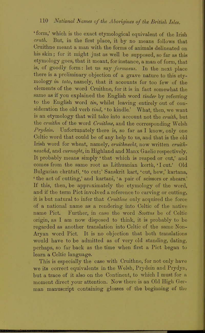 ' form,' which is the exact etymological equivalent of the Irish cruth. But, in the first place, it by no means follows that Cruithne meant a man with the forms of animals delineated on his skin; for it might just as well be supposed, so far as this etymology goes, that it meant, for instance, a man of form, that is, of goodly form: let us say formosus. In the next place there is a preliminary objection of a grave nature to this ety- mology in toto, namely, that it accounts for too few of the elements of the word Cruithne, for it is in fact somewhat the same as if you explained the Enghsh word tinder by refemng to the English word tin, whilst leaving entirely out of con- sideration the old verb tind, ' to kindle.' What, then, we want is an etymology that will take into account not the cruith, but the cruithn of the word Cruithne, and the corresponding Welsh Prydein. Unfortunately there is, so far as I know, only one Celtic word that could be of any help to us, and that is the old Irish word for wheat, namely, cruithnecht, now written cruith- neachd, and curnaght, in Highland and Manx Gaelic respectively. It probably means simply ' that which is reaped or cut,' and comes from the same root as Lithuanian kertii, ' I cut.' Old Bulgarian chrutati, 'to cut;' Sanskrit kart, 'cut, hew,' kartana, ' the act of cutting,' and kartani, ' a pair of scissors or shears.' If this, then, be approximately the etymology of the word, and if the term Pict involved a reference to carving or cutting, it is but natural to infer that Cruithne only acquired the force of a national name as a rendering into Celtic of the native name Pict. Further, in case the word Scottus be of Celtic origin, as I am now disposed to think, it is probably to be regarded as another translation into Celtic of the same Non- Aryan word Pict. It is no objection that both translations would have to be admitted as of very old standing, dating, perhaps, so far back as the time when first a Pict began to learn a Celtic language. This is especially the case with Cruithne, for not only have we its correct equivalents in the Welsh, Prydein and Prydyn, but a trace of it also on the Continent, to which I must for a moment direct your attention. Now there is an Old High Ger- man manuscript containing glosses of the beginning of the