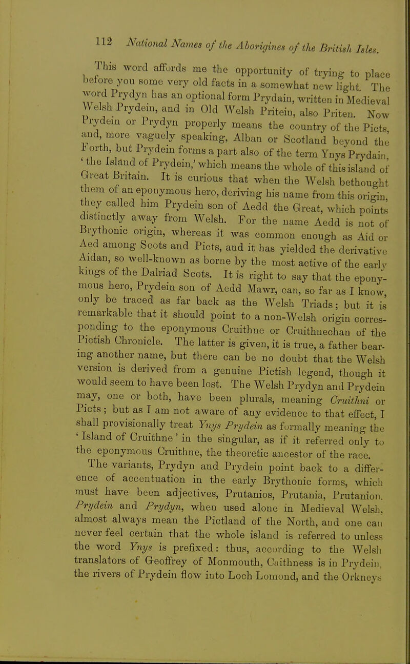 This word affords me the opportunity of trying to place before you some very old facts in a somewhat new light The word Prydyn has an optional form Prydain, written in Medieval Welsh Prydein, and in Old Welsh Pritein, also Priten. Now Frydem or Prydyn properly means the country of the Picts and more vaguely speaking, Alban or Scotland beyond the tT T 1 /7n ^ ^^'^ ^^'^ Ynys Prydair,, the Island of Prydein,' which means the whole of this island of ^reat Bntam. It is curious that when the Welsh bethought hem of an eponymous hero, deriving his name from this origin, they called him Prydein son of Aedd the Great, which points distmctly away from Welsh. For the name Aedd is not of 13rythomc origm, whereas it was common enough as Aid or Aed among Scots and Picts, and it has yielded the derivative Aldan, so well-known as borne by the most active of the early kings of the Dalriad Scots. It is right to say that the epony- mous hero, Prydein son of Aedd Mawr, can, so far as I know only be traced as far back as the Welsh Triads; but it i^ remarkable that it should point to a non-Welsh origin corres- ponding to the eponymous Cruithne or Cruithuechan of the Pictish Chronicle. The latter is given, it is true, a father bear- mg another name, but there can be no doubt that the Welsh version is derived from a genuine Pictish legend, though it would seem to have been lost. The Welsh Prydyn and Prydein may, one or both, have been plurals, meaning Cruith7ii or Picts ; but as I am not aware of any evidence to that effect, I shall provisionally treat Yn^s Prydein as formally meaning the ' Island of Cruithne' in the singular, as if it referred only to the eponymous Cruithne, the theoretic ancestor of the race. The variants, Prydyn and Prydeiu point back to a differ- ence of accentuation in the early Brythonic forms, which must have been adjectives, Prutanios, Prutania, Prutanion. Prydein and Prydyn, when used alone in Medieval Welsh, almost always mean the Pictland of the North, and one can never feel certain that the whole island is referred to unless the word Ynys is prefixed: thus, according to the AVelsli translators of Geoffrey of Monmouth, Caithness is in Prydein. the rivers of Prydein flow into Loch Lomond, and the Orkneys