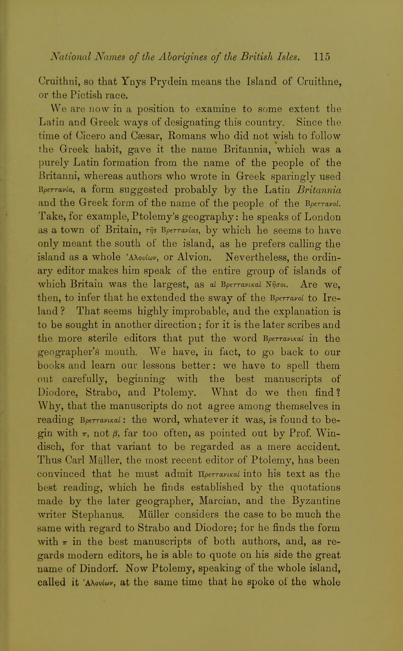 Cruithni, so that Ynys Piydein means the Island of Cruithne, or the Pictish race. We are now in a position to examine to some extent the Latin and Greek ways of designating this country. Since the time of Cicero and Caesar, Romans who did not wish to follow the Greek habit, gave it the name Britannia, which was a purely Latin formation from the name of the people of the Britanni, whereas authors who wrote in Greek sparingly used Rperravia, a form Suggested probably by the Latin Britannia and the Greek form of the name of the people of the BperTavof. Take, for example, Ptolemy's geography: he speaks of London as a town of Britain, ttjj Bperravlas, by which he seems to have only meant the south ot the island, as he prefers calling the island as a whole 'AKoulwv, or Alvion. Nevertheless, the ordin- ary editor makes him speak of the entire group of islands of which Britain was the largest, as ai BperraviKai Ntjo-oi. Are we, then, to infer that he extended the sway of the BperTavol to Ire- land ? That seems highly improbable, and the explanation is to be sought in another direction; for it is the later scribes and the more sterile editors that put the word BperravLKai in the geographer's mouth. We have, in fact, to go back to our books and learn our lessons better: we have to spell them out carefully, beginning with the best manuscripts of Diodore, Strabo, and Ptolemy. What do we then find ? Why, that the manuscripts do not agree among themselves in reading BperraviKai: the word, whatever it was, is found to be- gin with TT, not /3, far too often, as pointed out by Prof Win- disch, for that variant to be regarded as a mere accident. Thus Carl Miiller, the most recent editor of Ptolemy, has been convinced that he must admit Uperrai'tKai into his text as the best reading, which he finds established by the quotations made by the later geographer, Marcian, and the Byzantine writer Stephanus. Miiller considers the case to be much the same with regard to Strabo and Diodore; for he finds the form with TT in the best manuscripts of both authors, and, as re- gards modern editors, he is able to quote on his side the great name of Dindorf. Now Ptolemy, speaking of the whole island, called it AXoviuv, at the same time that he spoke of the whole