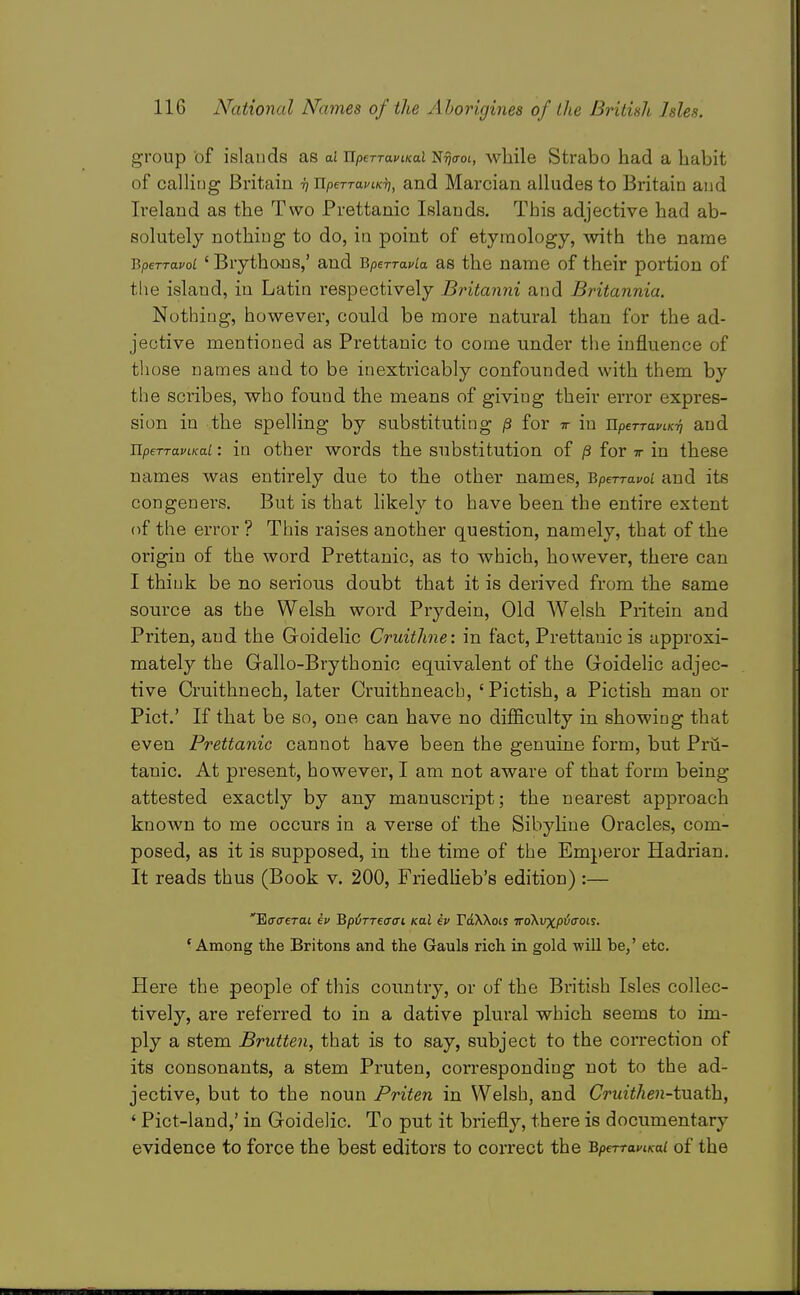 group of islands as ai UperraviKal N^dot, while Strabo had a habit of calling Britain -h UperTaviKT], and Marcian alludes to Britain and Ireland as the Two Prettanic Islands. This adjective had ab- solutely nothing to do, in point of etymology, with the name BperravoL ' Brythans,' and Bperravia as the name of their portion of the island, in Latin respectively Britanni and Britannia. Nothing, however, could be more natural than for the ad- jective mentioned as Prettanic to come under the influence of those names and to be inextricably confounded with them by the scribes, who found the means of giving their error expres- sion in the spelling by substituting /3 for w in iipeTTaciK^ and JlpeTTaviKai: in other words the substitution of /3 for tt in these names was entirely due to the other names, BpeTravoi and its congeners. But is that likely to have been the entire extent of the error ? This raises another question, namely, that of the origin of the word Prettanic, as to which, however, there can I think be no serious doubt that it is derived from the same source as the Welsh word Prydein, Old Welsh Priteiu and Priten, and the Goidelic Cruithne: in fact, Prettanic is approxi- mately the Gallo-Brythonic equivalent of the Goidelic adjec- tive Cruithnech, later Cruithneacb, 'Pictish, a Pictish man or Pict.' If that be so, one can have no difficulty in showing that even Prettanic cannot have been the genuine form, but Pru- tanic. At present, however, I am not aware of that form being attested exactly by any manuscript; the nearest appi-oach known to me occurs in a verse of the Sibyhue Oracles, com- posed, as it is supposed, in the time of the Emperor Hadrian. It reads thus (Book v. 200, FriedHeb's edition) :— 'Ecro'eTai ev Bpirreaai kclI iv rdXXois TToXvxpicroLs. 'Among the Britons and the Gauls rich in gold will be,' etc. Here the people of this country, or of the British Isles collec- tively, are referred to in a dative plural which seems to im- ply a stem Brutten, that is to say, subject to the correction of its consonants, a stem Pruten, corresponding not to the ad- jective, but to the noun Priten in Welsh, and Cruithen-t\xdit]i, ' Pict-land,' in Goidelic. To put it briefly, there is documentary evidence to force the best editors to correct the BperraviKai of the
