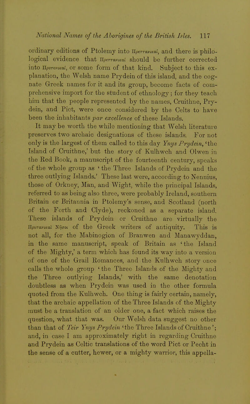 ordinary editions of Ptolemy into UperTafiKai, and there is philo- logical evidence that UpeTravcKai should be further corrected into ilpvTeviKai, or some form of that kind. Subject to this ex- planation, the Welsh name Prydein of this island, and the cog- nate Greek names for it and its group, become facts of com- prehensive import for the student of ethnology; for they teach him that the people represented by the names, Cruithue, Pry- dein, and Pict, were once considered by the Celts to have been the inhabitants par excellence of these Islands. It may be worth the while mentioning that Welsh hterature preserves two archaic designations of these islands. For not only is the largest of them called to this day Ynys Prydein, 'the Island of Cruithne,' but the story of Kulhwch and Olwen in the Red Book, a manuscript of the fourteenth century, speaks of the whole group as ' the Three Islands of Prydein and the thi-ee outlying Islands.' These last were, according to Nennius, those of Orkney, Man, and Wight, while the principal Islands, referred to as being also three, wei-e probably Ireland, southern Britain or Britannia in Ptolemy's sense, and Scotland (north of the Forth and Clyde), reckoned as a separate island. These islands of Prydein or Cruithne are virtually the JipvTaviKal 'SritroL of the Greek writers of antiquity. This is not all, for the Mabinogion of Branwen and Manawyddan, in the same manuscript, speak of Britain as 'the Island of the Mighty,' a term which has found its way into a version of one of the Grail Bomances, and the Kulhwch story once calls the whole group 'the Three Islands of the Mighty and the Three outlying Islands,' with the same denotation doubtless as when Prydein was used in the other formula quoted from the Kulhwch. One thing is fairly certain, namely, that the archaic appellation of the Three Islands of the Mighty must be a translation of an older one, a fact which raises the question, what that was. Our Welsh data suggest no other than that of Teir Ynys Prydein 'the Three Islands of Cruithne'; and, in case I am approximately right in regarding Cruithne and Prydein as Celtic translations of the word Pict or Pecht in the sense of a cutter, hewer, or a mighty warrior, this appella-