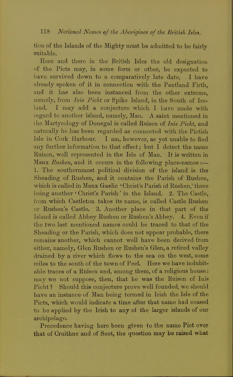 tion of the Islands of the Mighty must be admitted to be fairly suitable. Here and there in the British Isles the old designation of the Picts may, in some form or other, be expected to liavG survived down to a comparatively late date. 1 have already spoken of it in connection with the Pentland Firth, and it has also been instanced from the other extreme, namely, from Inis Picht or Spike Island, in the South of Ire- land. I may add a conjecture Avhich 1 have made with regard to another island, namely, Man. A saint mentioned in the Martyrology of Donegal is called Ruisen Inis Picht^ and naturally he has been regarded as connected with the Pictish Isle in Cork Hai'bour. I am, however, as yet unable to find any further information to that effect; but I detect the name Ruisen, well represented in the Isle of Man. It is written in Manx Rushen, and it occurs in the following place-names :— 1. The southernmost political division of the island is the Sheading of Rushen, and it contains the Parish of Rushen, which is called in Manx Gaelic ' Christ's Parish ot Rushen,' there being another ' Christ's Parish' in the Island. 2. The Castle, from which Castleton takes its name, is called Castle Rushen or Rushen's Castle. 3. Another place in that part of the Island is called Abbey Rushen or Rushen's Abbey. 4. Even if the two last mentioned names could be traced to that of the Sheading or the Parish, which does not appear probable, there remains another, which cannot well have been derived from either, namely. Glen Rushen or Rushen's Glen, a retired valley drained by a river which flows to the sea on the west, some miles to the south of the town of Peel. Here we have indubit- able traces of a Ruisen and, among them, of a religious house: may we not suppose, then, that he was the Ruisen of Inis Picht ? Should this conjecture prove well founded, we should have an instance of Man being termed in Irish the Isle of the Picts, which would indicate a time after that name had ceased to be applied by the Irish to any of the larger islands of our archipelago. Precedence having here been given to the name Pict over that of Cruithne and of Scot, the question may be raised what