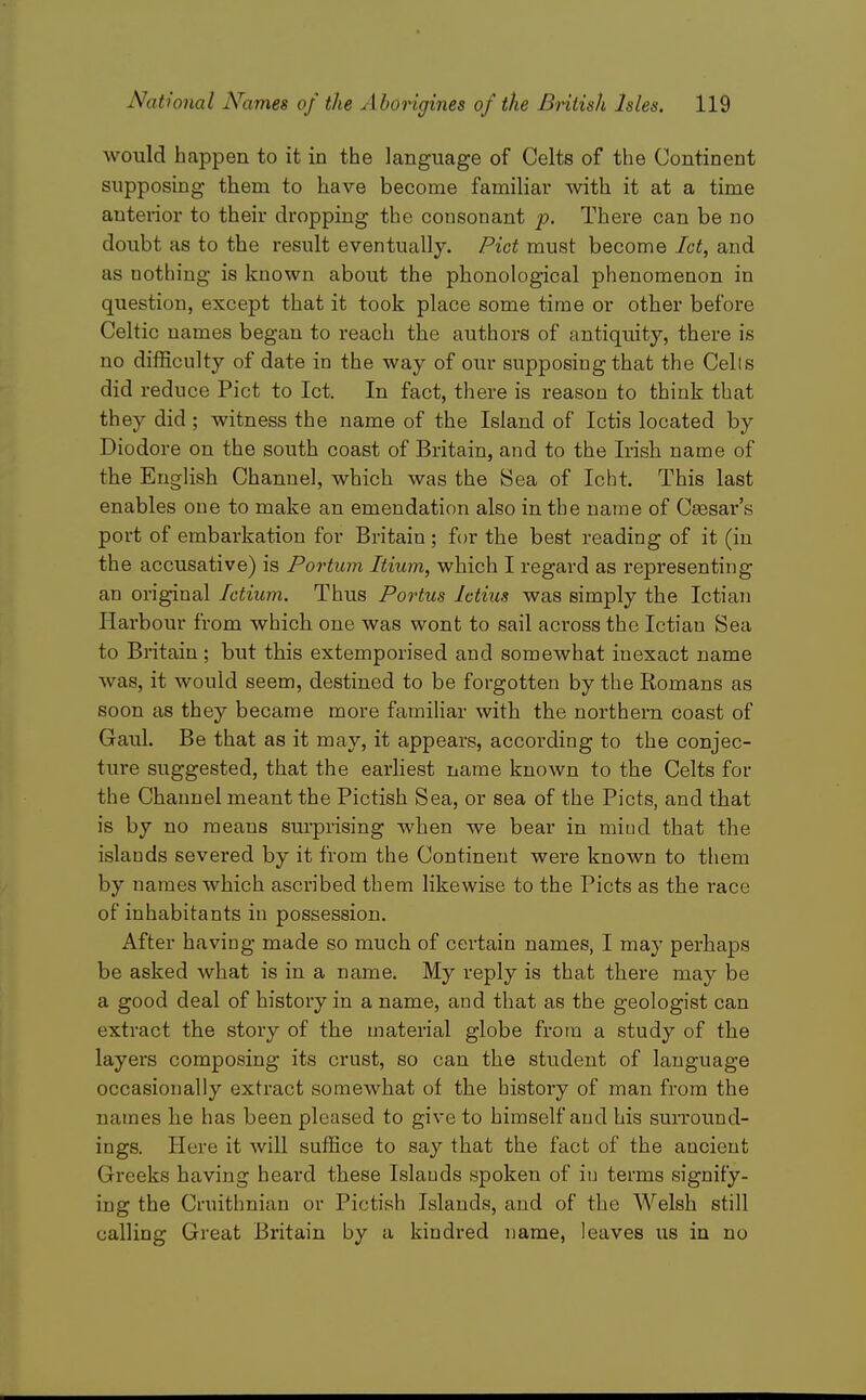 would happen to it in the language of Celts of the Continent supposing them to have become familiar with it at a time anterior to their dropping the consonant p. There can be no doubt as to the result eventually. Pict must become Ict^ and as nothing is known about the phonological phenomenon in question, except that it took place some time or other before Celtic names began to reach the authors of antiquity, there is no difficulty of date in the way of our supposing that the Cells did reduce Pict to let. In fact, there is reason to think that they did; witness the name of the Island of Ictis located by Diodore on the south coast of Britain, and to the Irish name of the English Channel, which was the Sea of Icht. This last enables one to make an emendation also in the name of Csesar's port of embarkation for Britain ; for the best reading of it (in the accusative) is Portum Itium, which I regard as representing an original fctium. Thus Portus Ictius was simply the Ictian Harbour from which one was wont to sail across the Ictian Sea to Britain; but this extemporised and somewhat inexact name was, it would seem, destined to be forgotten by the Romans as soon as they became more familiar with the northern coast of Gaul. Be that as it may, it appears, according to the conjec- ture suggested, that the earliest name known to the Celts for the Channel meant the Pictish Sea, or sea of the Picts, and that is by no means surprising when we bear in miud that the islands severed by it from the Continent were known to them by names which ascribed them likewise to the Picts as the race of inhabitants in possession. After having made so much of certain names, I may perhaps be asked what is in a name. My reply is that there may be a good deal of history in a name, and that as the geologist can extract the story of the material globe from a study of the layers composing its crust, so can the student of language occasionally extract somewhat of the history of man from the names he has been pleased to give to himself and his surround- ings. Here it will suffice to say that the fact of the ancient Greeks having heard these Islands spoken of in terms signify- ing the Cruithniau or Pictish Islands, and of the Welsh still calling Great Britain by a kindred name, leaves us in no