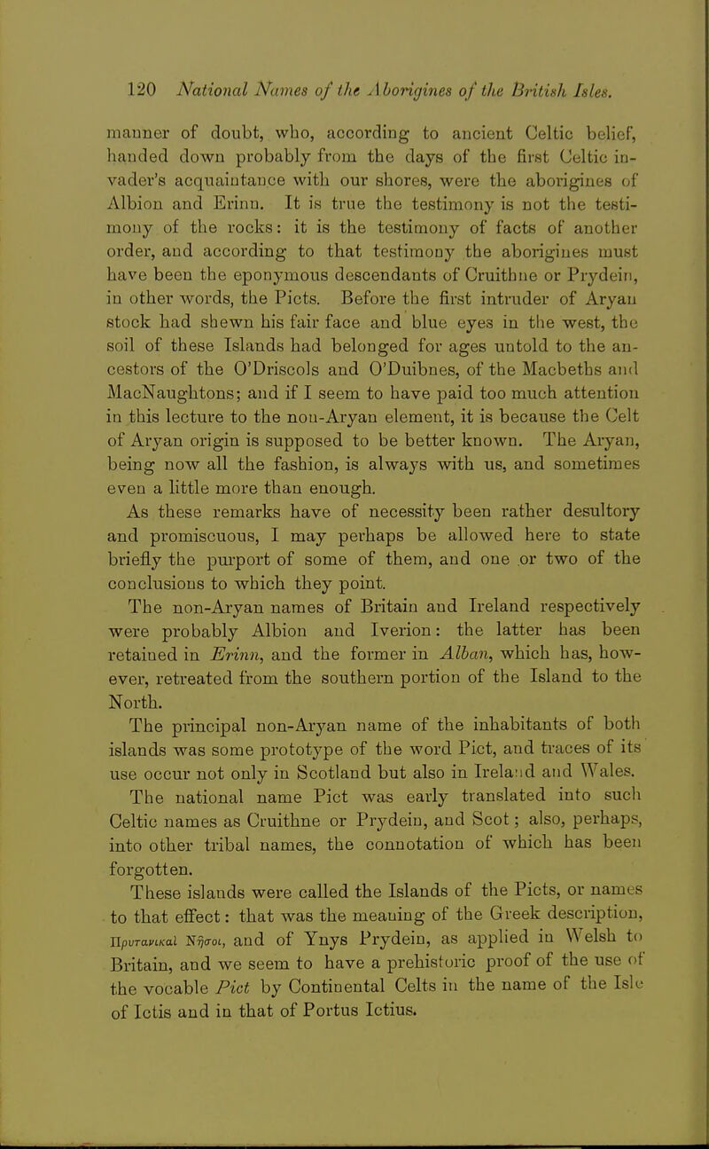 manner of doubt, who, according to ancient Celtic belief, handed down probably from the days of the first Celtic in- vader's acquaintance with our shores, were the aborigines of Albion and Erinn. It is true the testimony is not the testi- mony of the rocks: it is the testimony of facts of another order, and according to that testimony the aborigines must have been the eponymous descendants of Cruithne or Prydein, in other words, the Picts. Before the first intruder of Aryan stock had shewn his fair face and blue eyes in the west, the soil of these Islands had belonged for ages untold to the an- cestors of the O'Driscols and O'Duibnes, of the Macbeths and MacNaughtons; and if I seem to have paid too much attention in this lecture to the non-Aryan element, it is because the Celt of Aryan origin is supposed to be better known. The Aryan, being now all the fashion, is always with us, and sometimes even a little more than enough. As these remarks have of necessity been rather desultory and promiscuous, I may perhaps be allowed here to state briefly the pm-port of some of them, and one or two of the conclusions to which they point. The non-Aryan names of Britain and Ireland respectively were probably Albion and Iverion: the latter has been retained in Erinn, and the former in Alban, which has, how- ever, retreated from the southern portion of the Island to the North. The principal non-Aryan name of the inhabitants of both islands was some prototype of the word Pict, and traces of its use occur not only in Scotland but also in Ireland and Wales. The national name Pict was early translated into such Celtic names as Cruithne or Prydein, and Scot; also, perhaps, into other tribal names, the connotation of which has been forgotten. These islands were called the Islands of the Picts, or names ■ to that effect: that was the meaning of the Greek description, jipvTOLVLKai Sriaot., and of Ynys Prydein, as applied in Welsh to Britain, and we seem to have a prehistoric proof of the use of the vocable Pict by Continental Celts in the name of the Isle of Ictis and in that of Portus Ictius.