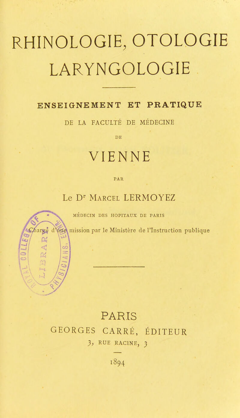 RHINOLOGIE, OTOLOGIE LARYNGOLOGIE ENSEIGNEMENT ET PRATIQUE DE LA FACULTÉ DE MÉDECINE DE VIENNE PAR Le D-- Marcel LERMOYEZ MÉDECIN DES HOPITAUX DE PARTS mission par le Ministère de l'Instruction publique PARIS GEORGES CARRÉ, ÉDITEUR 3, RUE RACINE, 3 1894