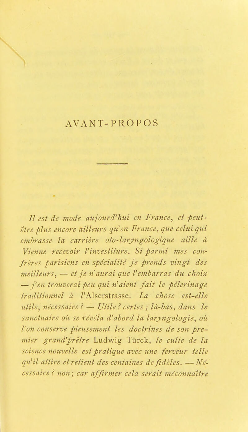 AVANT-PROPOS // est de mode aufourd'hui en France, et peut- être plus encore ailleurs qiien France, que cehii qui embrasse la carrière oto-laryngologique aille à Vienne recevoir Vinvesiiture. Si parmi mes con- frères parisiens en spécialité je prends vingt des meilleurs, — et je naîtrai que V embarras du choix — j^en trouverai peu qui niaient fait le pèlerinage traditionnel à TAlserstrasse. La chose est-elle utile, nécessaire ? — Utile ? certes ; là-bas, dans le sanctuaire où se révéla d'abord la larjyngologie, ofi l'on conserve pieusement les doctrines de son pre- mier grand'prêtre Ludwig Tûrck, le culte de la science nouvelle est pratique avec une ferveur telle qu'il attire et retient des centaines de fidèles. —Né- cessaire ? non; car affirmer cela serait méconnaître