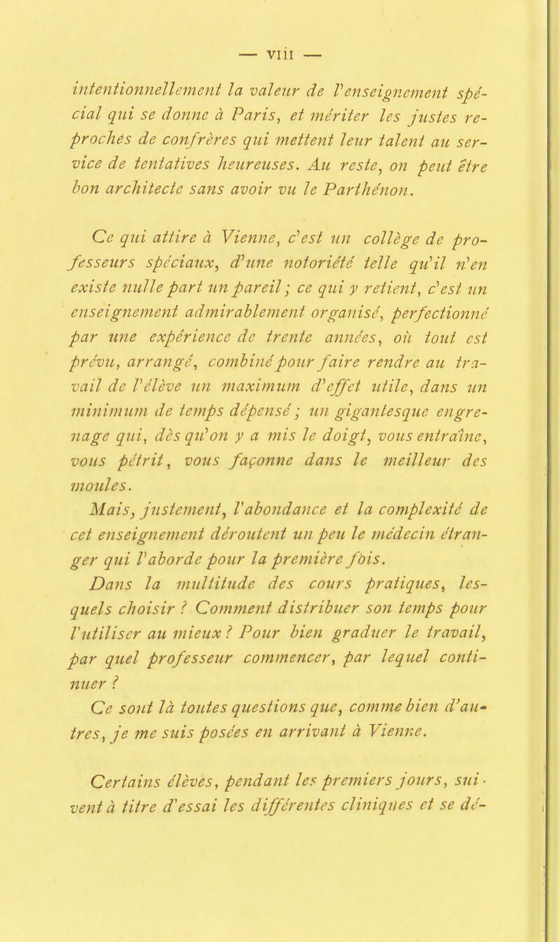 — viii — intentionnellement la valeur de renseignement spé- cial qui se donne à Paris, et mériter les justes re- proches de confrères qui mettent leur talent au ser- vice de tentatives heureuses. Au reste, on peut être bon architecte sans avoir vu le Parthénon. Ce qui attire à Vienne, c'est un collège de pro- fesseurs spéciaux, d'une notoriété telle qu'il n'en existe nulle part un pareil ; ce qui y retient, c'est un enseignement admirablement organisé, perfectionné par une expérience de trente années, oh tout est prévu, arrangé, combiné pour faire rendre au tra- vail de l'élève un maximum d'effet utile, dans un minimum de temps dépensé ; un gigantesque engre- nage qui, dès qu'on y a mis le doigt, vous entraîne, vous pétrit, vous façonne dans le meilleur des moules. Mais, justement, Vabondance et la complexité de cet enseignement déroutent un peu le médecin étran- ger qui l'aborde pour la première fdis. Dans la multitude des cours pratiques, les- quels choisir ? Comment distribuer son temps pour l'utiliser au mieux / Pour bien graduer le travail, par quel professeur commencer, par lequel conti- nuer ? Ce sont là toutes questions que, comme bien d'au- très, je me suis posées en arrivant à Vienne. Certains élèves, pendant les premiers jours, sui- vent à titre d'essai les différentes cliniques et se dé-