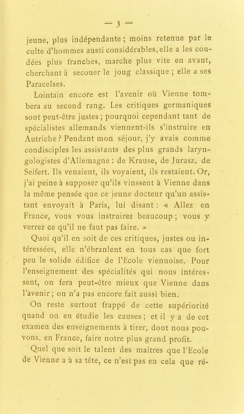jeune, plus indépendante ; moins retenue par le culte d'hommes aussi considérables, elle a les cou- dées plus franches, marche plus vite en avant, cherchant à secouer le joug classique ; elle a ses Paracelses. Lointain encore est l'avenir où Vienne tom- bera au second rang. Les critiques germaniques sont peut-être justes ; pourquoi cependant tant de spécialistes allemands viennent-ils s'instruire en Autriche ? Pendant mon séjour, j'y avais comme condisciples les assistants des plus grands laryn- gologistes d'Allemagne: de Krause, de Jurasz, de Seifert. Ils venaient, ils voyaient, ils restaient. Or, j'ai peine à supposer qu'ils vinssent à Vienne dans la même pensée que ce jeune docteur qu'un assis- tant envoyait à Paris, lui disant : « Allez en France, vous vous instruirez beaucoup ; vous y verrez ce qu'il ne faut pas faire. » Quoi qu'il en soit de ces critiques, justes ou in- téressées, elle n'ébranlent en tous cas que fort peu le solide édifice de l'Ecole viennoise. Pour l'enseignement des spécialités qui nous intéres- sent, on fera peut-être mieux que Vienne dans Tavenir; on n'a pas encore fait aussi bien. On reste surtout frappé de cette supériorité quand on en étudie les causes ; et il y a de cet examen des enseignements à tirer, dont nous pou- vons, en France, faire notre plus grand profit. Quel que soit le talent des maîtres que l'Ecole de Vienne a à sa tête, ce n'est pas en cela que ré-