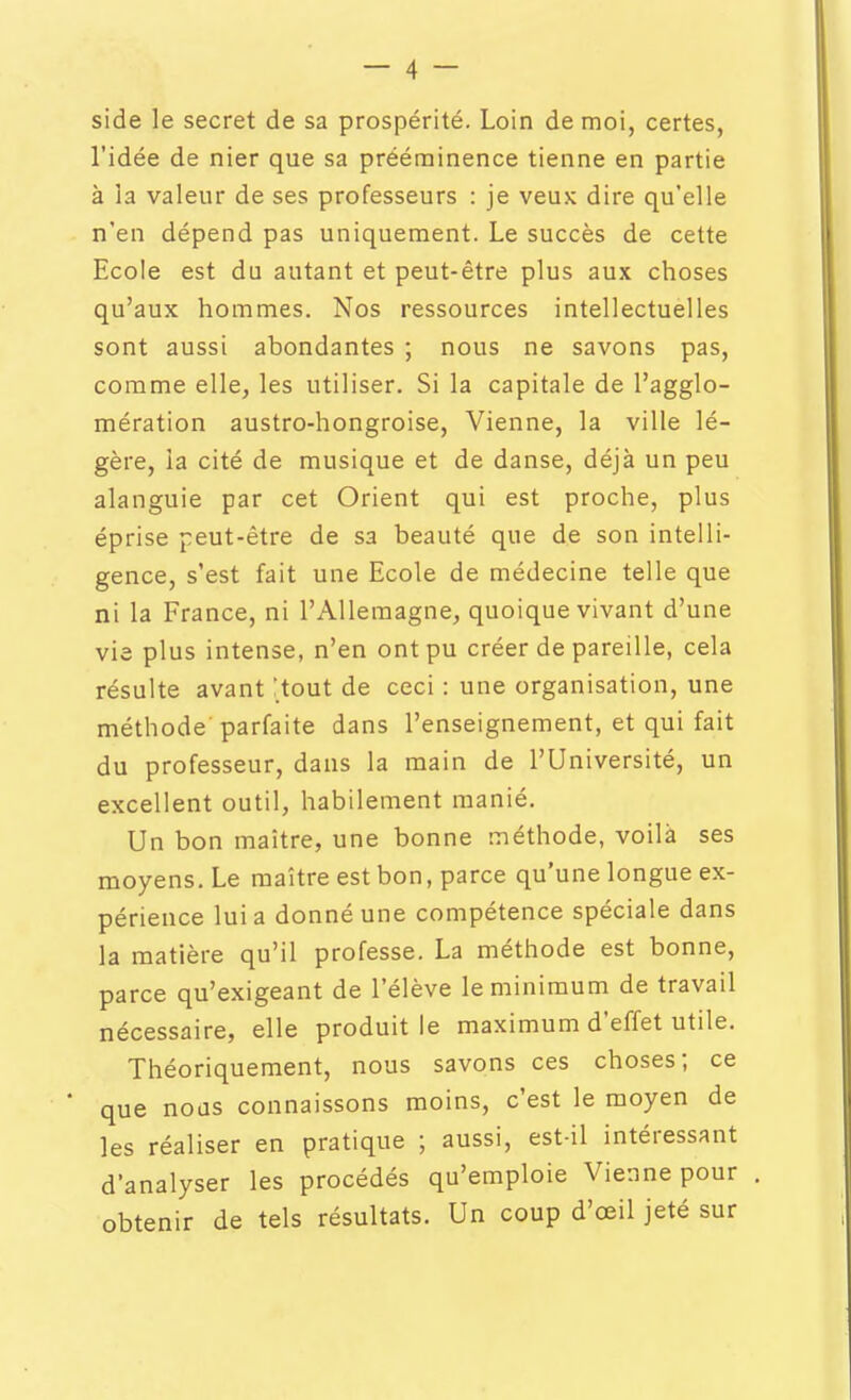 side le secret de sa prospérité. Loin de moi, certes, l'idée de nier que sa prééminence tienne en partie à la valeur de ses professeurs : je veux dire qu'elle n'en dépend pas uniquement. Le succès de cette Ecole est du autant et peut-être plus aux choses qu'aux hommes. Nos ressources intellectuelles sont aussi abondantes ; nous ne savons pas, comme elle, les utiliser. Si la capitale de l'agglo- mération austro-hongroise, Vienne, la ville lé- gère, la cité de musique et de danse, déjà un peu alanguie par cet Orient qui est proche, plus éprise peut-être de sa beauté que de son intelli- gence, s'est fait une Ecole de médecine telle que ni la France, ni l'Allemagne, quoique vivant d'une vie plus intense, n'en ont pu créer de pareille, cela résulte avant :tout de ceci : une organisation, une méthode parfaite dans l'enseignement, et qui fait du professeur, dans la main de l'Université, un excellent outil, habilement manié. Un bon maître, une bonne méthode, voilà ses moyens. Le maître est bon, parce qu'une longue ex- périence lui a donné une compétence spéciale dans la matière qu'il professe. La méthode est bonne, parce qu'exigeant de l'élève le minimum de travail nécessaire, elle produit le maximum d'effet utile. Théoriquement, nous savons ces choses; ce * que nods connaissons moins, c'est le moyen de les réaliser en pratique ; aussi, est-il intéressant d'analyser les procédés qu'emploie Vienne pour obtenir de tels résultats. Un coup d'oeil jeté sur